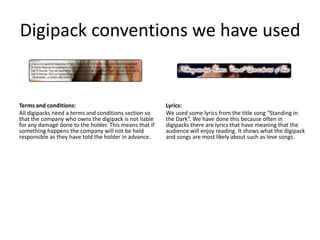 Digipack conventions we have used


Terms and conditions:                                   Lyrics:
All digipacks need a terms and conditions section so    We used some lyrics from the title song “Standing in
that the company who owns the digipack is not liable    the Dark”. We have done this because often in
for any damage done to the holder. This means that if   digipacks there are lyrics that have meaning that the
something happens the company will not be held          audience will enjoy reading. It shows what the digipack
responsible as they have told the holder in advance.    and songs are most likely about such as love songs.
 