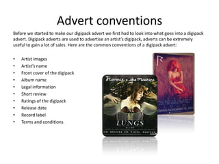 Advert conventions
Before we started to make our digipack advert we first had to look into what goes into a digipack
advert. Digipack adverts are used to advertise an artist’s digipack, adverts can be extremely
useful to gain a lot of sales. Here are the common conventions of a digipack advert:

•   Artist images
•   Artist’s name
•   Front cover of the digipack
•   Album name
•   Legal information
•   Short review
•   Ratings of the digipack
•   Release date
•   Record label
•   Terms and conditions
 
