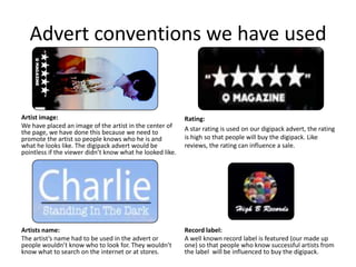 Advert conventions we have used


Artist image:                                              Rating:
We have placed an image of the artist in the center of     A star rating is used on our digipack advert, the rating
the page, we have done this because we need to
promote the artist so people knows who he is and           is high so that people will buy the digipack. Like
what he looks like. The digipack advert would be           reviews, the rating can influence a sale.
pointless if the viewer didn’t know what he looked like.




Artists name:                                              Record label:
The artist’s name had to be used in the advert or          A well known record label is featured (our made up
people wouldn’t know who to look for. They wouldn’t        one) so that people who know successful artists from
know what to search on the internet or at stores.          the label will be influenced to buy the digipack.
 