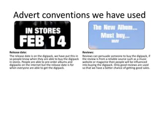 Advert conventions we have used


Release date:                                              Reviews:
The release date is on the digipack, we have put this in   Reviews can persuade someone to buy the digipack, if
so people know when they are able to buy the digipack      the review is from a reliable source such as a music
in stores. People are able to pre-order albums and         website or magazine then people will be influenced
digipacks on the internet but the release date is for      into buying the digipack. Only good reviews are used
when everyone are able to get the digipack.                so that we have a better chance of getting good sales.
 
