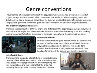 Genre conventions
I have learnt a lot about conventions of the pop/rock music videos. As a group we all looked at
pop/rock songs and wrote down a few conventions that we found whilst analyzing them. We
didn’t entirely stay to the genre conventions for our own music video, quite often music videos in
the pop/rock genre are sometimes quite dark or darkly lit but we often had brightly lit scenes.
Mix of camera angles and distances:
There are a vast amount of different angles and distances in the pop/rock genre, especially in pop
music videos the angles and distances make the music video more interesting. Pans and tracking
shots are used so that it feels like we are in the music video playing the camera as we move.
                                     Performance shots:
                                     In music videos that are quite ‘rockish’ there is a considerable
                                     amount of performance shots, these are shots of the artist
                                     playing the song towards the camera. This can be done
                                     towards a real audience or can just be the artist with their
                                     band performing as if the camera was their live audience.
Lots of artist shots:
There seems to always be a lot of shots of the artist singing
the song, there will be a mixture of close ups and medium
shots especially in songs which have a deep meaning. This
way the emotions and expressions that the artist has
regarding the song can be properly shown and taken in.
 