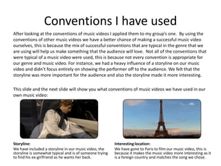 Conventions I have used
After looking at the conventions of music videos I applied them to my group’s one. By using the
conventions of other music videos we have a better chance of making a successful music video
ourselves, this is because the mix of successful conventions that are typical in the genre that we
are using will help us make something that the audience will love. Not all of the conventions that
were typical of a music video were used, this is because not every convention is appropriate for
our genre and music video. For instance, we had a heavy influence of a storyline on our music
video and didn’t focus entirely on showing the performer off to the audience. We felt that the
storyline was more important for the audience and also the storyline made it more interesting.

This slide and the next slide will show you what conventions of music videos we have used in our
own music video:




Storyline:                                               Interesting location:
We have included a storyline in our music video, the     We have gone to Paris to film our music video, this is
storyline is somewhat typical and is of someone trying   because it makes the music video more interesting as it
to find his ex-girlfriend as he wants her back.          is a foreign country and matches the song we chose.
 