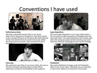 Conventions I have used


Performance shots:                                        Superimposition:
We have used performance shots in our music               We used superimposition in our music video quite a
video, this is because as the genre is rock there needs   lot, we used it so that two pieces of footage were laid
to be a strong influence on the band. We have featured    over each other. The superimposition was usually used
all the instruments that are used in the music which      when the song was slow and had meaning, we could
are three guitars (acoustic, bass and electric) and a     have the character looking glum over normal footage.
drum kit.




Close ups:                                                Flashbacks:
We used close ups often in our music video, this was so   We used a flashback montage, wall and flashbacks
that the character would be able to show off his          often in the music video. Flashbacks are a convention
expression, emotions and likability to the audience.      in rock music videos as it shows the artist’s past.
 