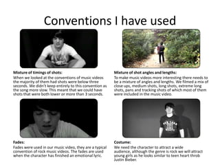 Conventions I have used


Mixture of timings of shots:                             Mixture of shot angles and lengths:
When we looked at the conventions of music videos        To make music videos more interesting there needs to
the majority of them had shots were below three          be a mixture of angles and lengths. We filmed a mix of
seconds. We didn’t keep entirely to this convention as   close ups, medium shots, long shots, extreme long
the song more slow. This meant that we could have        shots, pans and tracking shots of which most of them
shots that were both lower or more than 3 seconds.       were included in the music video.




Fades:                                                   Costume:
Fades were used in our music video, they are a typical   We need the character to attract a wide
convention of rock music videos. The fades are used      audience, although the genre is rock we will attract
when the character has finished an emotional lyric.      young girls as he looks similar to teen heart throb
                                                         Justin Bieber.
 