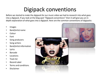 Digipack conventions
Before we started to make the digipack for our music video we had to research into what goes
into a digipack. If you look at the blog spot “Digipack conventions” then it will give you an in
depth explanation of what goes into a digipack. Here are the common conventions of digipacks:

•   Images
•   Band/artist name
•   Colour
•   Font
•   Song producers
•   Song writers
•   Band/artist information
•   Lyrics
•   Barcode
•   Locations
•   Track list
•   Record Label
•   Terms and conditions
•   Disclaimer
 