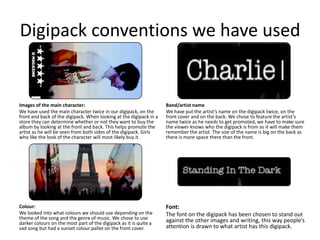 Digipack conventions we have used


Images of the main character:                                       Band/artist name
We have used the main character twice in our digipack, on the       We have put the artist’s name on the digipack twice, on the
front and back of the digipack. When looking at the digipack in a   front cover and on the back. We chose to feature the artist’s
store they can determine whether or not they want to buy the        name twice as he needs to get promoted, we have to make sure
album by looking at the front and back. This helps promote the      the viewer knows who the digipack is from as it will make them
artist as he will be seen from both sides of the digipack. Girls    remember the artist. The size of the name is big on the back as
who like the look of the character will most likely buy it.         there is more space there than the front.




Colour:                                                             Font:
We looked into what colours we should use depending on the          The font on the digipack has been chosen to stand out
theme of the song and the genre of music. We chose to use           against the other images and writing, this way people’s
darker colours on the most part of the digipack as it is quite a
sad song but had a sunset colour pallet on the front cover.         attention is drawn to what artist has this digipack.
 