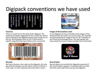 Digipack conventions we have used


Track list:                                                 Images of the locations used:
There is a track list on the back of the digipack. The      In our digipack we have included some images of the
majority of modern digipacks do this so that the person     locations that we used in our music video. For example
who is looking at the digipack knows what songs are on      we have featured an image of the Arc de Triomphe as
the CD. Some people listen to CD’s if they know a           we filmed some footage there, this way people will
specific song that they have liked so this is essential.    know what the music is about and get more interested.




Barcode:                                                    Record label:
We had to feature a bar code on the digipack, the only      Record labels are essential for digipacks especially if
way that the product can be sold in stores is if there is   the record label is popular. If someone likes an artist
a bar code. It is the required size to be sold in stores.   from the same label they may buy the digipack.
 