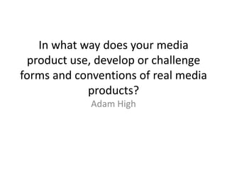 In what way does your media
 product use, develop or challenge
forms and conventions of real media
            products?
             Adam High
 