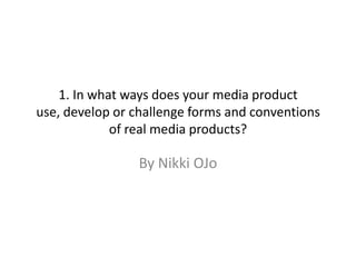 1. In what ways does your media product
use, develop or challenge forms and conventions
             of real media products?

                 By Nikki OJo
 