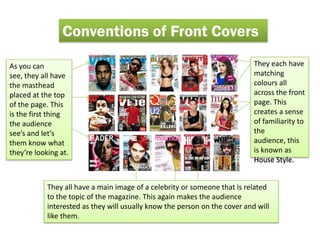 Conventions of Front Covers

As you can                                                                  They each have
see, they all have                                                          matching
the masthead                                                                colours all
placed at the top                                                           across the front
of the page. This                                                           page. This
is the first thing                                                          creates a sense
the audience                                                                of familiarity to
see’s and let’s                                                             the
them know what                                                              audience, this
they’re looking at.                                                         is known as
                                                                            House Style.


            They all have a main image of a celebrity or someone that is related
            to the topic of the magazine. This again makes the audience
            interested as they will usually know the person on the cover and will
            like them.
 