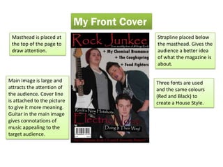 My Front Cover
 Masthead is placed at                        Strapline placed below
 the top of the page to                       the masthead. Gives the
 draw attention.                              audience a better idea
                                              of what the magazine is
                                              about.

Main Image is large and                       Three fonts are used
attracts the attention of                     and the same colours
the audience. Cover line                      (Red and Black) to
is attached to the picture                    create a House Style.
to give it more meaning.
Guitar in the main image
gives connotations of
music appealing to the
target audience.
 