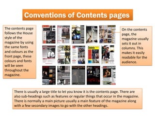 Conventions of Contents pages
The contents page                                                         On the contents
follows the House                                                         page, the
style of the                                                              magazine usually
magazine by using                                                         sets it out in
the same fonts                                                            columns. This
and colours as the                                                        makes it easily
front page, these                                                         readable for the
colours and fonts                                                         audience.
will be seen
throughout the
magazine.



     There is usually a large title to let you know it is the contents page. There are
     also sub-headings such as features or regular things that occur in the magazine.
     There is normally a main picture usually a main feature of the magazine along
     with a few secondary images to go with the other headings.
 