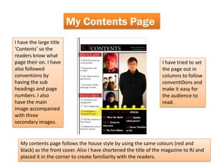 My Contents Page
I have the large title
‘Contents’ so the
readers know what
page their on. I have                                             I have tried to set
also followed                                                     the page out in
conventions by                                                    columns to follow
having the sub                                                    conventi0ons and
headings and page                                                 make it easy for
numbers. I also                                                   the audience to
have the main                                                     read.
image accompanied
with three
secondary images.


  My contents page follows the house style by using the same colours (red and
  black) as the front cover. Also I have shortened the title of the magazine to RJ and
  placed it in the corner to create familiarity with the readers.
 