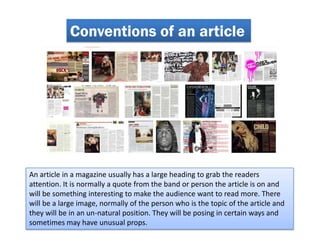 Conventions of an article




An article in a magazine usually has a large heading to grab the readers
attention. It is normally a quote from the band or person the article is on and
will be something interesting to make the audience want to read more. There
will be a large image, normally of the person who is the topic of the article and
they will be in an un-natural position. They will be posing in certain ways and
sometimes may have unusual props.
 