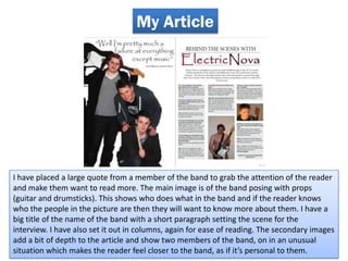 My Article




I have placed a large quote from a member of the band to grab the attention of the reader
and make them want to read more. The main image is of the band posing with props
(guitar and drumsticks). This shows who does what in the band and if the reader knows
who the people in the picture are then they will want to know more about them. I have a
big title of the name of the band with a short paragraph setting the scene for the
interview. I have also set it out in columns, again for ease of reading. The secondary images
add a bit of depth to the article and show two members of the band, on in an unusual
situation which makes the reader feel closer to the band, as if it’s personal to them.
 