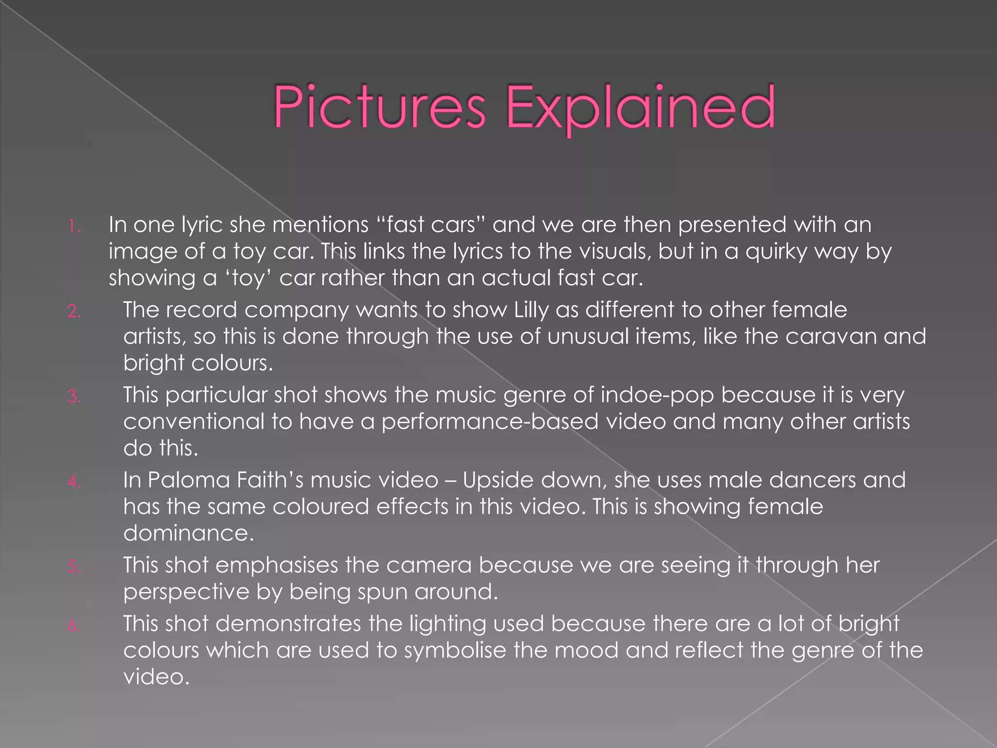 1.   In one lyric she mentions “fast cars” and we are then presented with an
     image of a toy car. This links the lyrics to the visuals, but in a quirky way by
     showing a „toy‟ car rather than an actual fast car.
2.     The record company wants to show Lilly as different to other female
       artists, so this is done through the use of unusual items, like the caravan and
       bright colours.
3.     This particular shot shows the music genre of indoe-pop because it is very
       conventional to have a performance-based video and many other artists
       do this.
4.     In Paloma Faith‟s music video – Upside down, she uses male dancers and
       has the same coloured effects in this video. This is showing female
       dominance.
5.     This shot emphasises the camera because we are seeing it through her
       perspective by being spun around.
6.     This shot demonstrates the lighting used because there are a lot of bright
       colours which are used to symbolise the mood and reflect the genre of the
       video.
 