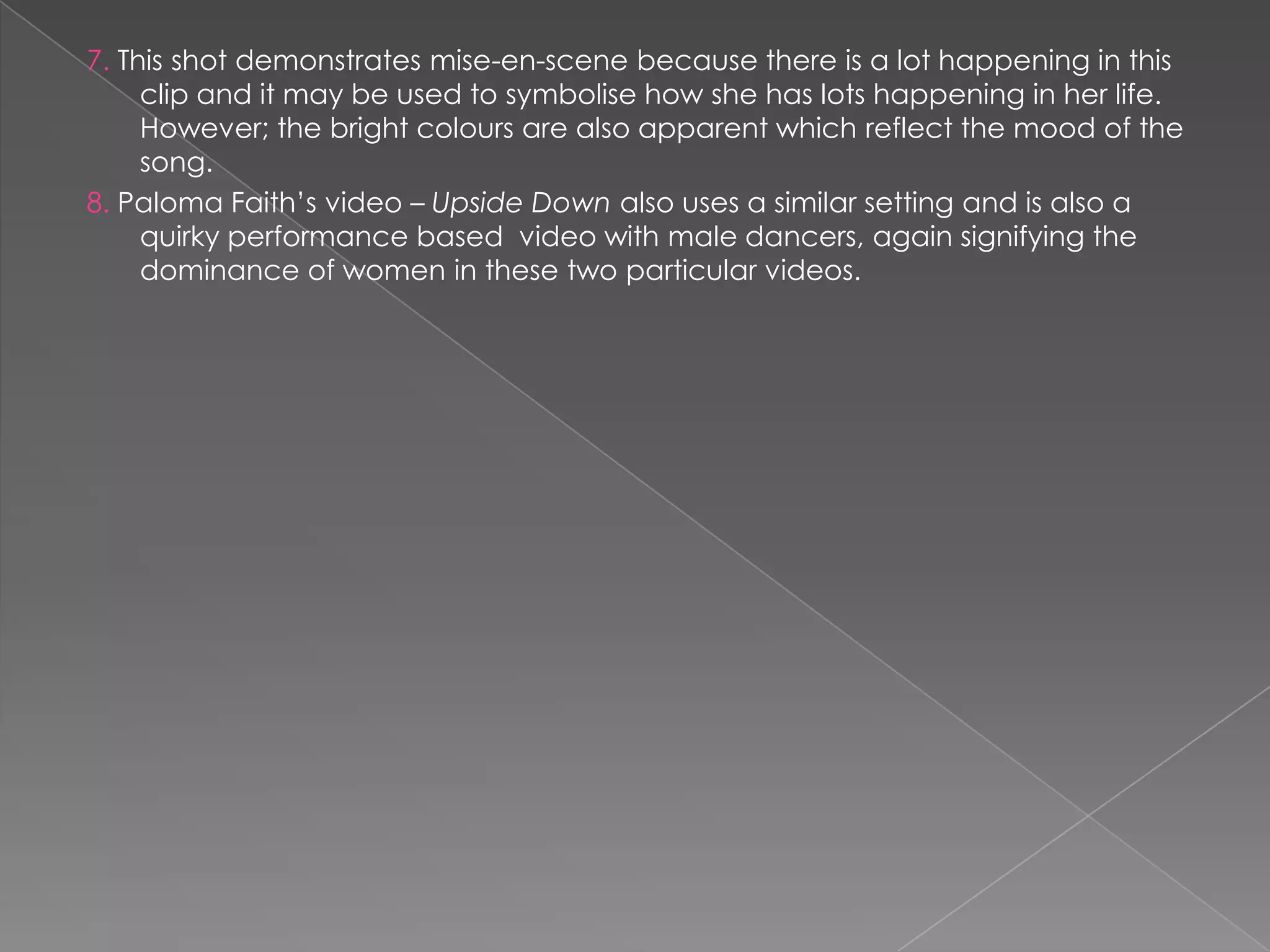 7. This shot demonstrates mise-en-scene because there is a lot happening in this
     clip and it may be used to symbolise how she has lots happening in her life.
     However; the bright colours are also apparent which reflect the mood of the
     song.
8. Paloma Faith‟s video – Upside Down also uses a similar setting and is also a
     quirky performance based video with male dancers, again signifying the
     dominance of women in these two particular videos.
 