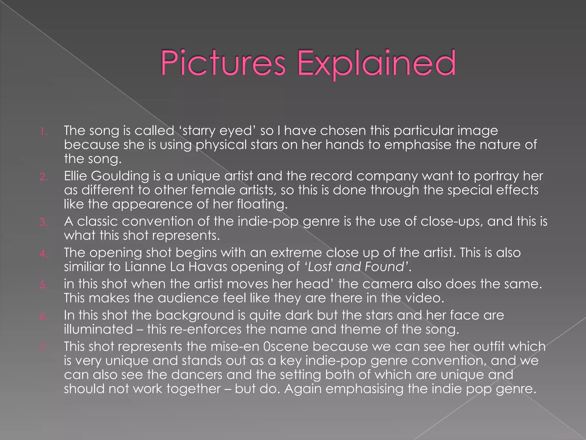 1.   The song is called „starry eyed‟ so I have chosen this particular image
     because she is using physical stars on her hands to emphasise the nature of
     the song.
2.   Ellie Goulding is a unique artist and the record company want to portray her
     as different to other female artists, so this is done through the special effects
     like the appearence of her floating.
3.   A classic convention of the indie-pop genre is the use of close-ups, and this is
     what this shot represents.
4.   The opening shot begins with an extreme close up of the artist. This is also
     similiar to Lianne La Havas opening of ‘Lost and Found’.
5.   in this shot when the artist moves her head‟ the camera also does the same.
     This makes the audience feel like they are there in the video.
6.   In this shot the background is quite dark but the stars and her face are
     illuminated – this re-enforces the name and theme of the song.
7.   This shot represents the mise-en 0scene because we can see her outfit which
     is very unique and stands out as a key indie-pop genre convention, and we
     can also see the dancers and the setting both of which are unique and
     should not work together – but do. Again emphasising the indie pop genre.
 