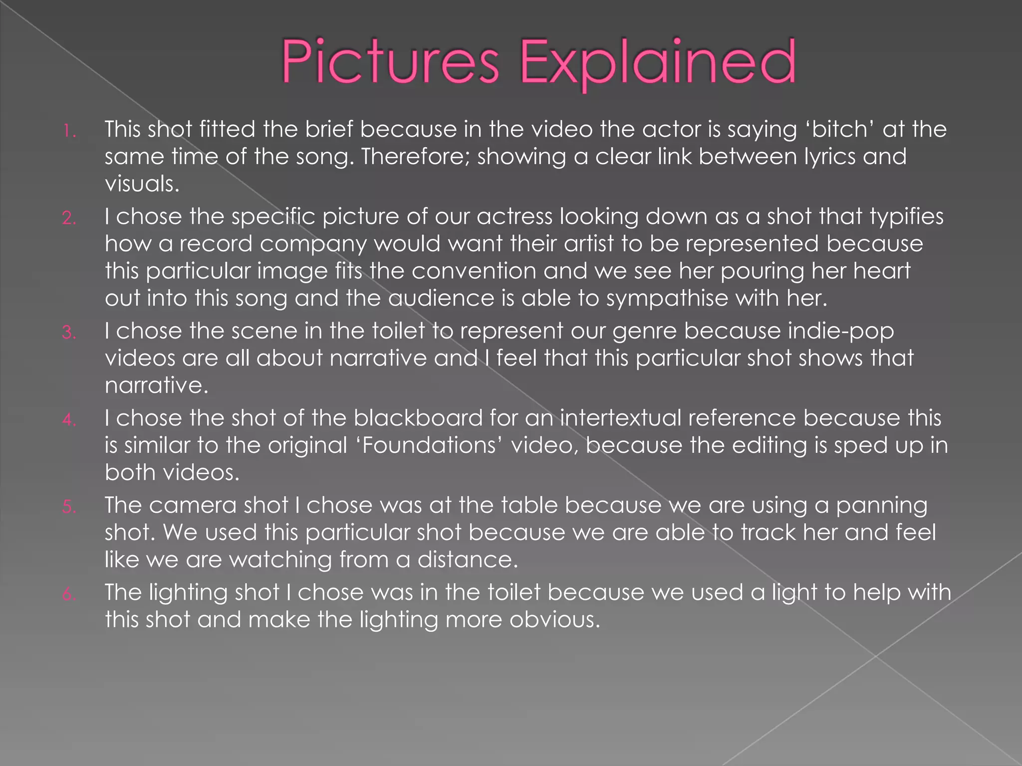 1.   This shot fitted the brief because in the video the actor is saying „bitch‟ at the
     same time of the song. Therefore; showing a clear link between lyrics and
     visuals.
2.   I chose the specific picture of our actress looking down as a shot that typifies
     how a record company would want their artist to be represented because
     this particular image fits the convention and we see her pouring her heart
     out into this song and the audience is able to sympathise with her.
3.   I chose the scene in the toilet to represent our genre because indie-pop
     videos are all about narrative and I feel that this particular shot shows that
     narrative.
4.   I chose the shot of the blackboard for an intertextual reference because this
     is similar to the original „Foundations‟ video, because the editing is sped up in
     both videos.
5.   The camera shot I chose was at the table because we are using a panning
     shot. We used this particular shot because we are able to track her and feel
     like we are watching from a distance.
6.   The lighting shot I chose was in the toilet because we used a light to help with
     this shot and make the lighting more obvious.
 