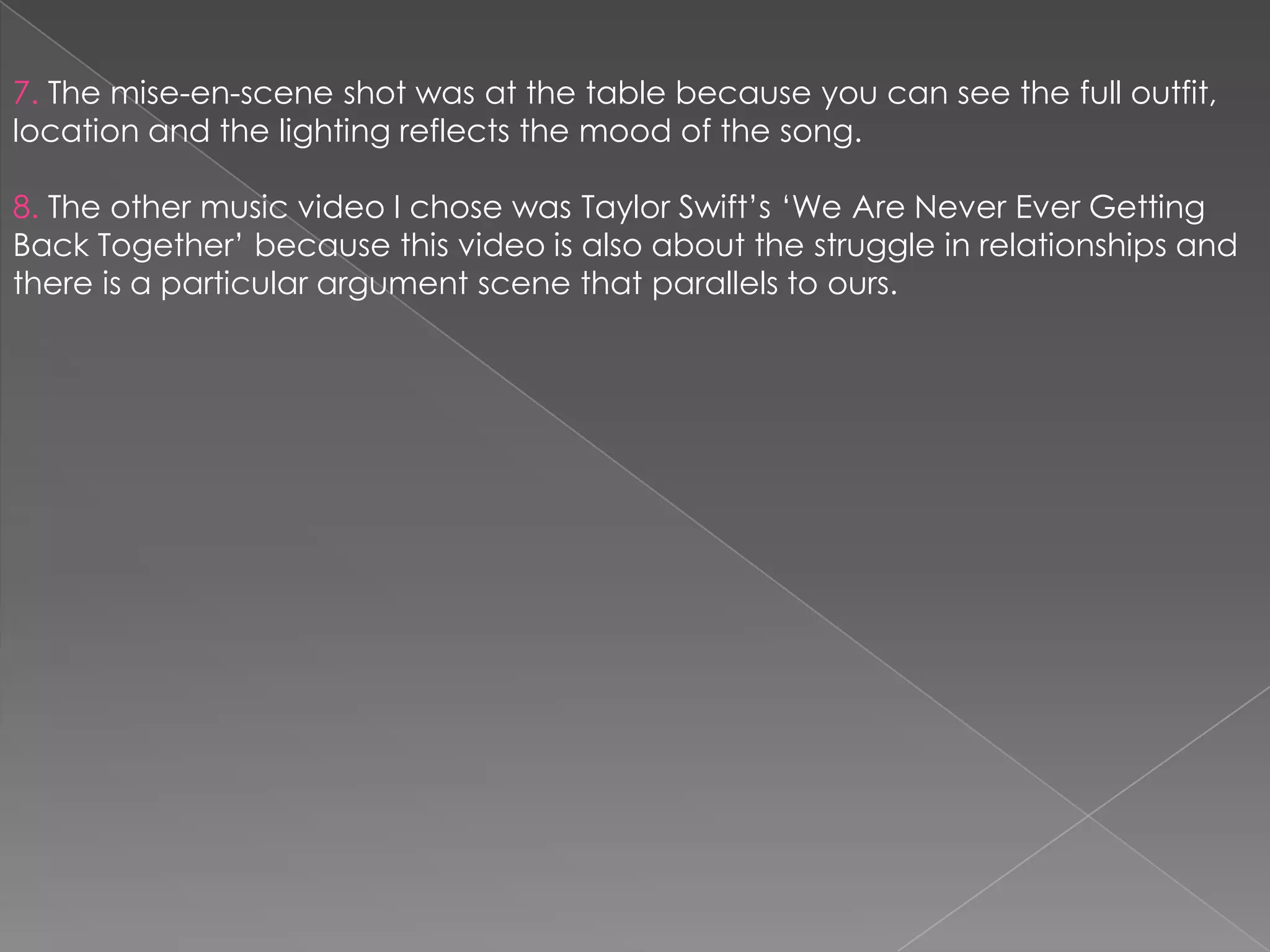7. The mise-en-scene shot was at the table because you can see the full outfit,
location and the lighting reflects the mood of the song.

8. The other music video I chose was Taylor Swift‟s „We Are Never Ever Getting
Back Together‟ because this video is also about the struggle in relationships and
there is a particular argument scene that parallels to ours.
 