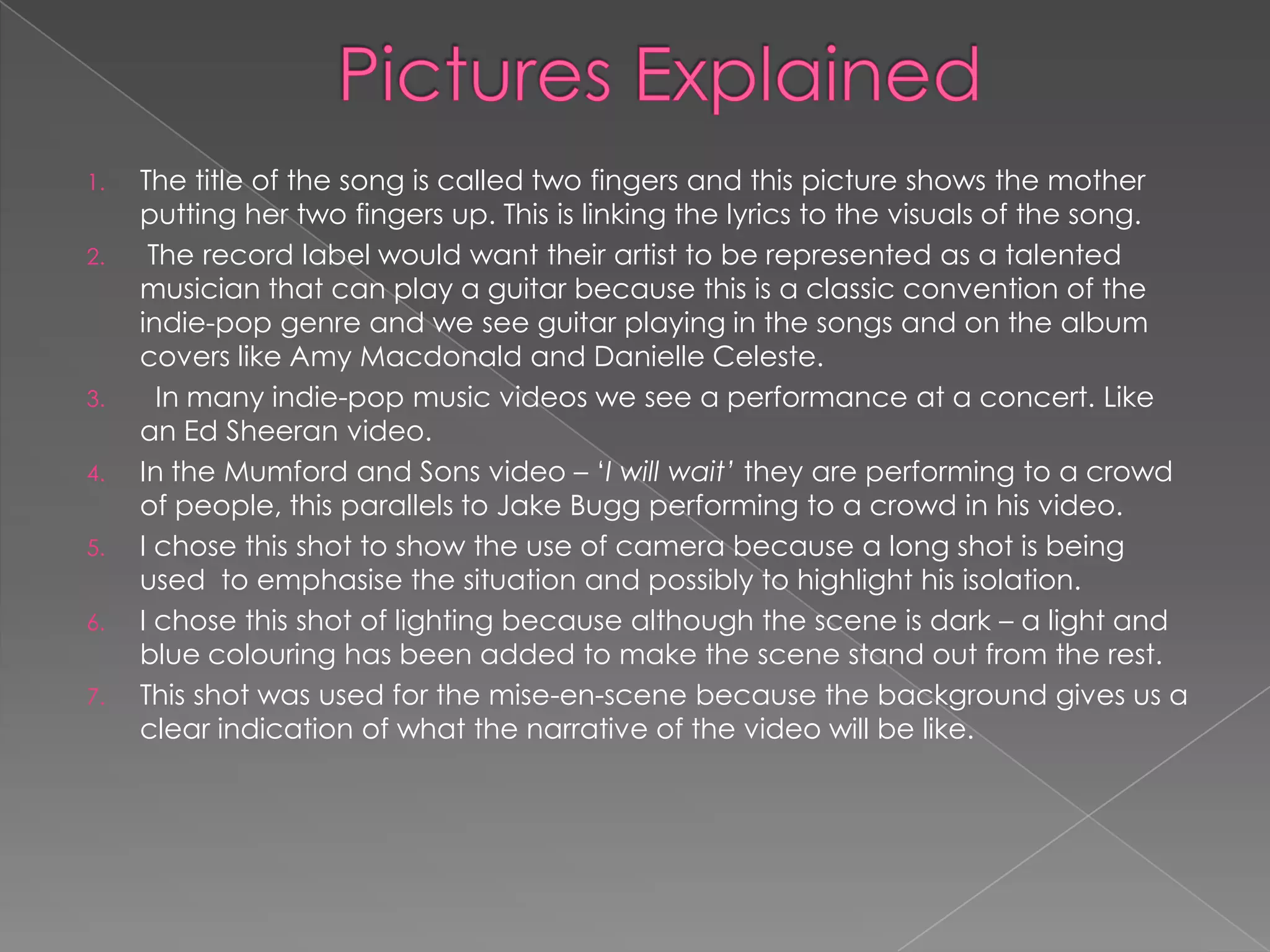 1.   The title of the song is called two fingers and this picture shows the mother
     putting her two fingers up. This is linking the lyrics to the visuals of the song.
2.    The record label would want their artist to be represented as a talented
     musician that can play a guitar because this is a classic convention of the
     indie-pop genre and we see guitar playing in the songs and on the album
     covers like Amy Macdonald and Danielle Celeste.
3.     In many indie-pop music videos we see a performance at a concert. Like
     an Ed Sheeran video.
4.   In the Mumford and Sons video – „I will wait’ they are performing to a crowd
     of people, this parallels to Jake Bugg performing to a crowd in his video.
5.   I chose this shot to show the use of camera because a long shot is being
     used to emphasise the situation and possibly to highlight his isolation.
6.   I chose this shot of lighting because although the scene is dark – a light and
     blue colouring has been added to make the scene stand out from the rest.
7.   This shot was used for the mise-en-scene because the background gives us a
     clear indication of what the narrative of the video will be like.
 