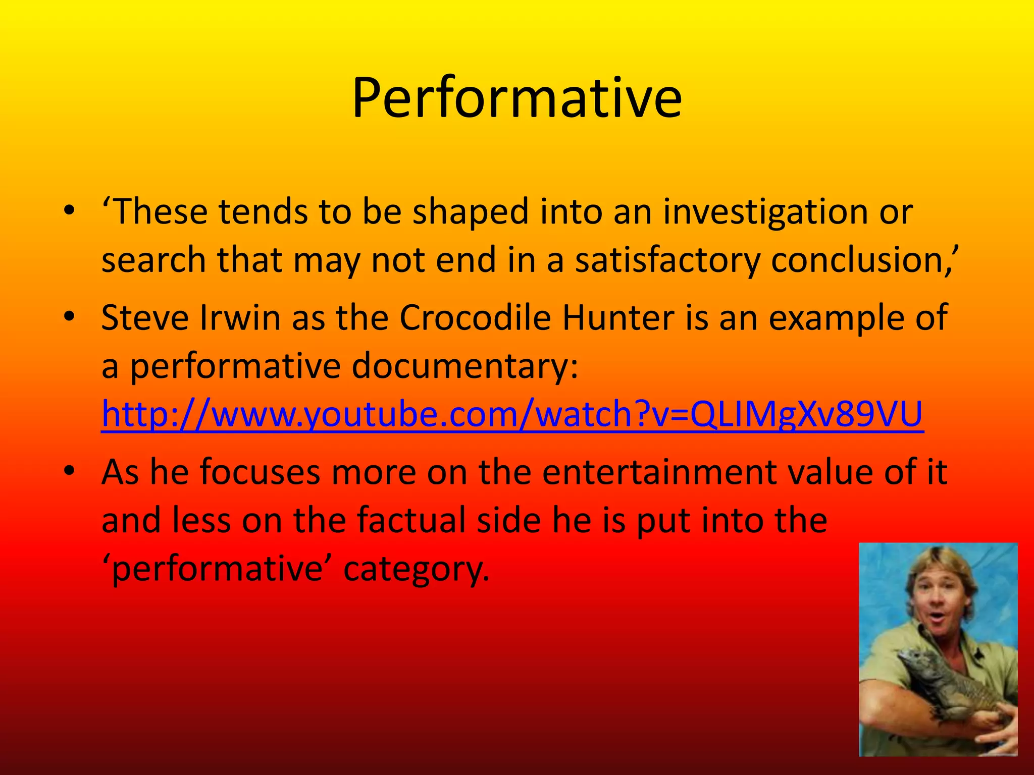 Performative
• ‘These tends to be shaped into an investigation or
  search that may not end in a satisfactory conclusion,’
• Steve Irwin as the Crocodile Hunter is an example of
  a performative documentary:
  http://www.youtube.com/watch?v=QLIMgXv89VU
• As he focuses more on the entertainment value of it
  and less on the factual side he is put into the
  ‘performative’ category.
 