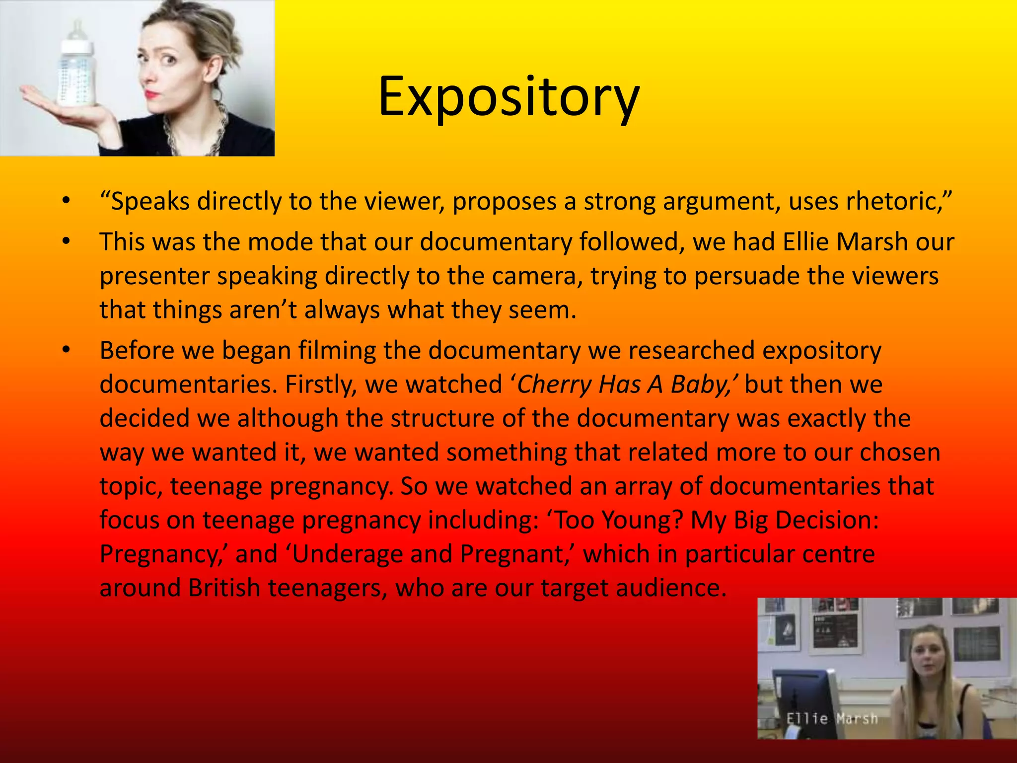Expository
• “Speaks directly to the viewer, proposes a strong argument, uses rhetoric,”
• This was the mode that our documentary followed, we had Ellie Marsh our
  presenter speaking directly to the camera, trying to persuade the viewers
  that things aren’t always what they seem.
• Before we began filming the documentary we researched expository
  documentaries. Firstly, we watched ‘Cherry Has A Baby,’ but then we
  decided we although the structure of the documentary was exactly the
  way we wanted it, we wanted something that related more to our chosen
  topic, teenage pregnancy. So we watched an array of documentaries that
  focus on teenage pregnancy including: ‘Too Young? My Big Decision:
  Pregnancy,’ and ‘Underage and Pregnant,’ which in particular centre
  around British teenagers, who are our target audience.
 