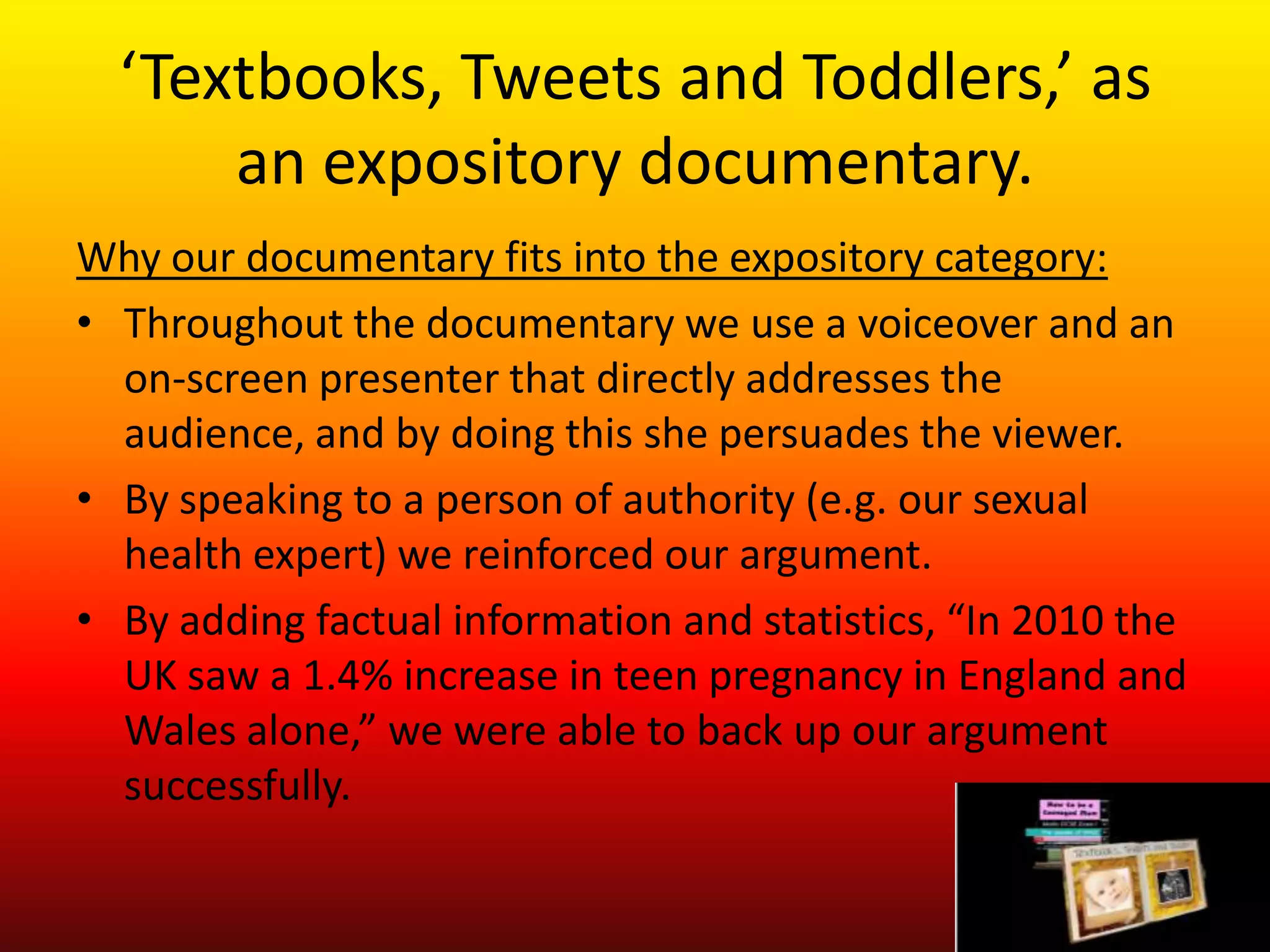 ‘Textbooks, Tweets and Toddlers,’ as
      an expository documentary.
Why our documentary fits into the expository category:
• Throughout the documentary we use a voiceover and an
  on-screen presenter that directly addresses the
  audience, and by doing this she persuades the viewer.
• By speaking to a person of authority (e.g. our sexual
  health expert) we reinforced our argument.
• By adding factual information and statistics, “In 2010 the
  UK saw a 1.4% increase in teen pregnancy in England and
  Wales alone,” we were able to back up our argument
  successfully.
 