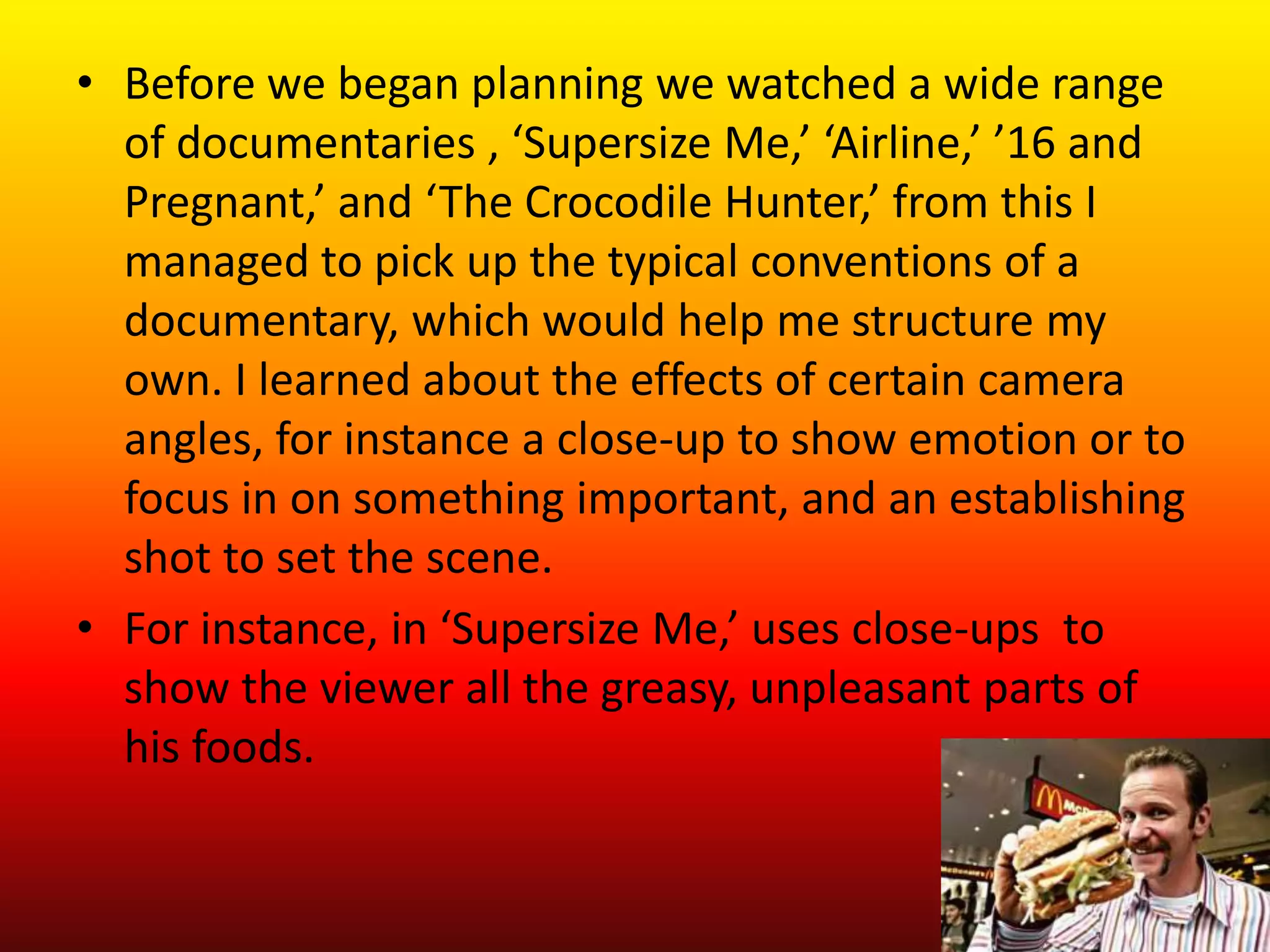 • Before we began planning we watched a wide range
  of documentaries , ‘Supersize Me,’ ‘Airline,’ ’16 and
  Pregnant,’ and ‘The Crocodile Hunter,’ from this I
  managed to pick up the typical conventions of a
  documentary, which would help me structure my
  own. I learned about the effects of certain camera
  angles, for instance a close-up to show emotion or to
  focus in on something important, and an establishing
  shot to set the scene.
• For instance, in ‘Supersize Me,’ uses close-ups to
  show the viewer all the greasy, unpleasant parts of
  his foods.
 
