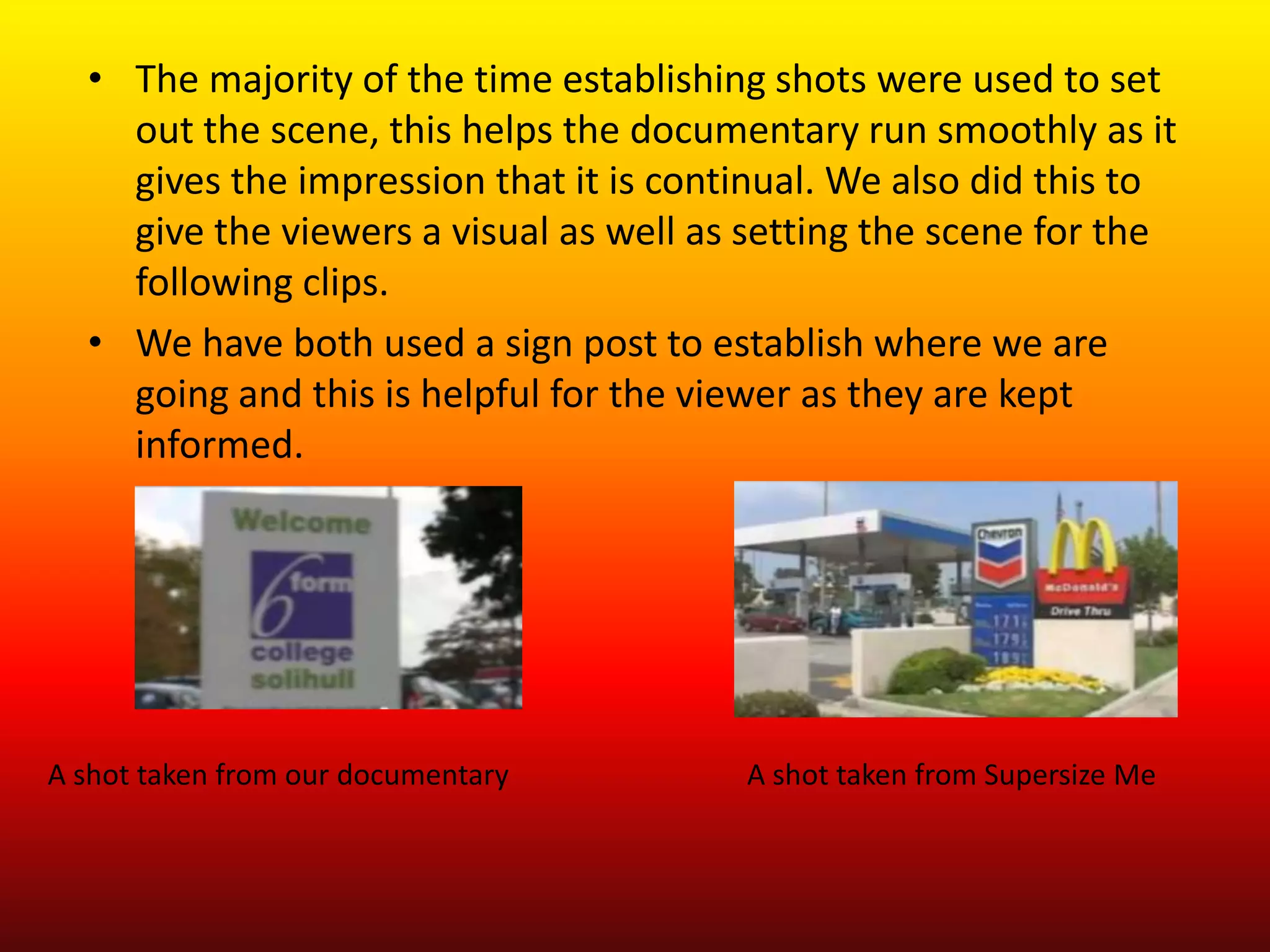 • The majority of the time establishing shots were used to set
    out the scene, this helps the documentary run smoothly as it
    gives the impression that it is continual. We also did this to
    give the viewers a visual as well as setting the scene for the
    following clips.
  • We have both used a sign post to establish where we are
    going and this is helpful for the viewer as they are kept
    informed.




A shot taken from our documentary       A shot taken from Supersize Me
 