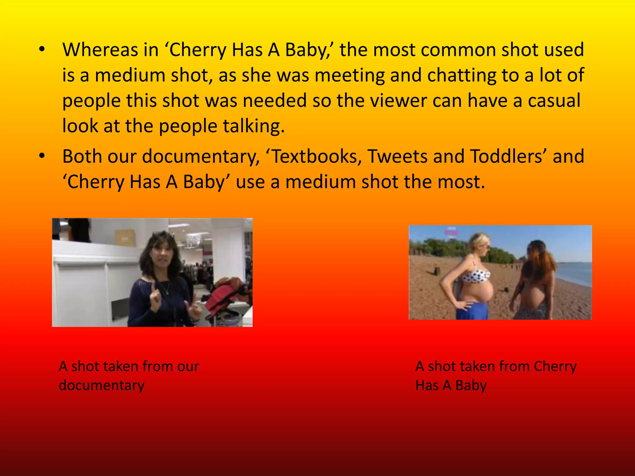 • Whereas in ‘Cherry Has A Baby,’ the most common shot used
  is a medium shot, as she was meeting and chatting to a lot of
  people this shot was needed so the viewer can have a casual
  look at the people talking.
• Both our documentary, ‘Textbooks, Tweets and Toddlers’ and
  ‘Cherry Has A Baby’ use a medium shot the most.




  A shot taken from our                    A shot taken from Cherry
  documentary                              Has A Baby
 