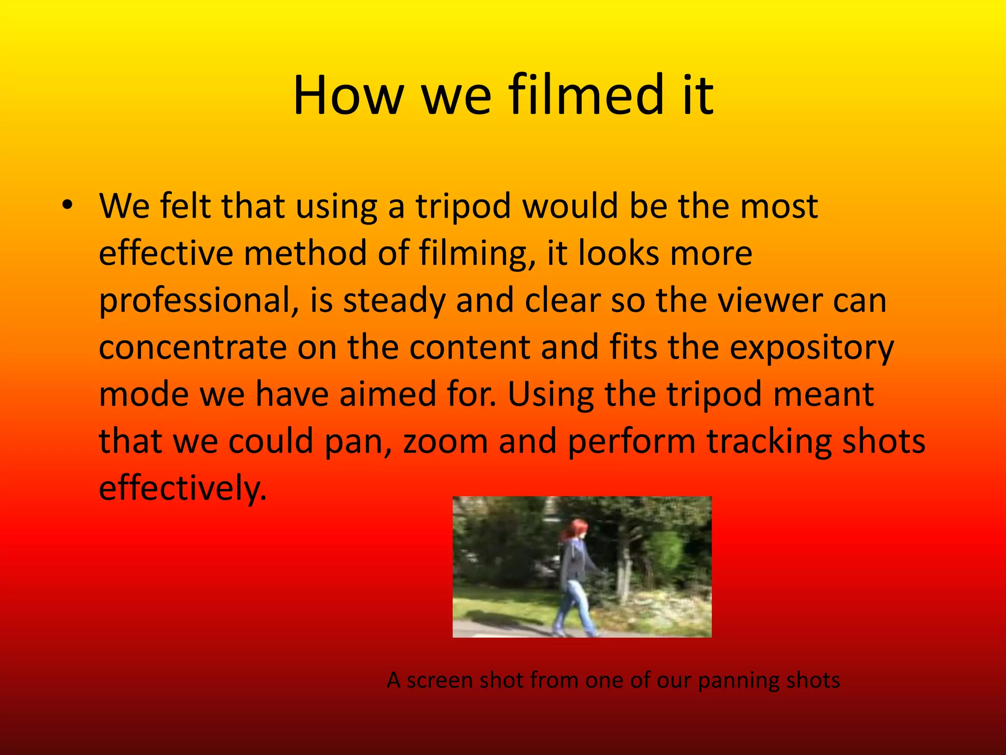 How we filmed it
• We felt that using a tripod would be the most
  effective method of filming, it looks more
  professional, is steady and clear so the viewer can
  concentrate on the content and fits the expository
  mode we have aimed for. Using the tripod meant
  that we could pan, zoom and perform tracking shots
  effectively.



                   A screen shot from one of our panning shots
 