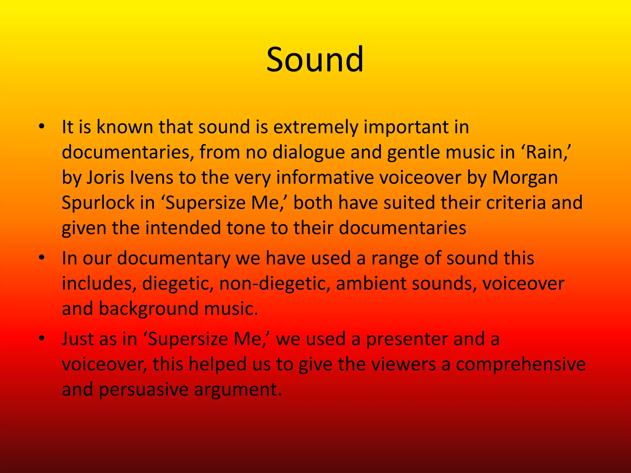 Sound
• It is known that sound is extremely important in
  documentaries, from no dialogue and gentle music in ‘Rain,’
  by Joris Ivens to the very informative voiceover by Morgan
  Spurlock in ‘Supersize Me,’ both have suited their criteria and
  given the intended tone to their documentaries
• In our documentary we have used a range of sound this
  includes, diegetic, non-diegetic, ambient sounds, voiceover
  and background music.
• Just as in ‘Supersize Me,’ we used a presenter and a
  voiceover, this helped us to give the viewers a comprehensive
  and persuasive argument.
 