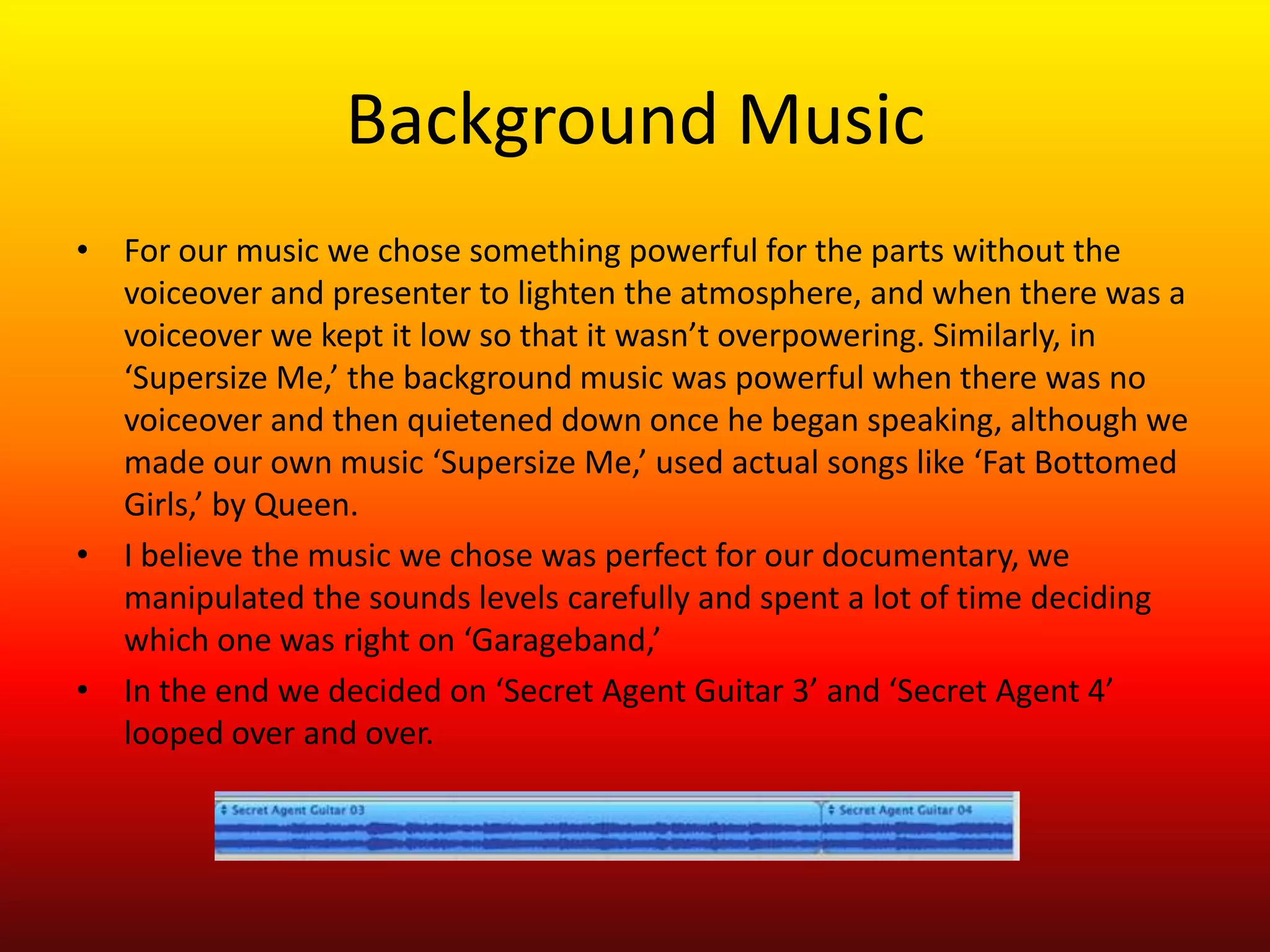 Background Music
• For our music we chose something powerful for the parts without the
  voiceover and presenter to lighten the atmosphere, and when there was a
  voiceover we kept it low so that it wasn’t overpowering. Similarly, in
  ‘Supersize Me,’ the background music was powerful when there was no
  voiceover and then quietened down once he began speaking, although we
  made our own music ‘Supersize Me,’ used actual songs like ‘Fat Bottomed
  Girls,’ by Queen.
• I believe the music we chose was perfect for our documentary, we
  manipulated the sounds levels carefully and spent a lot of time deciding
  which one was right on ‘Garageband,’
• In the end we decided on ‘Secret Agent Guitar 3’ and ‘Secret Agent 4’
  looped over and over.
 