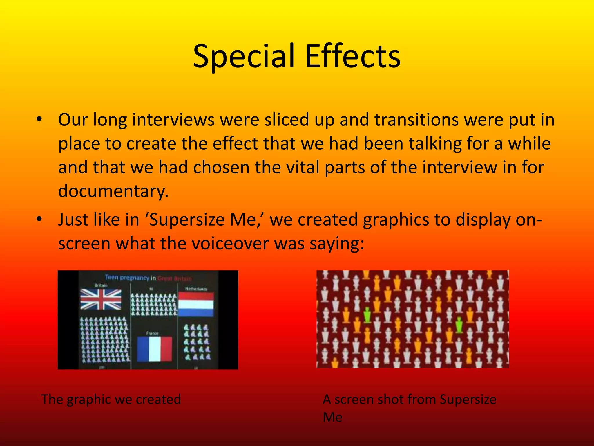 Special Effects
• Our long interviews were sliced up and transitions were put in
  place to create the effect that we had been talking for a while
  and that we had chosen the vital parts of the interview in for
  documentary.
• Just like in ‘Supersize Me,’ we created graphics to display on-
  screen what the voiceover was saying:




The graphic we created             A screen shot from Supersize
                                   Me
 