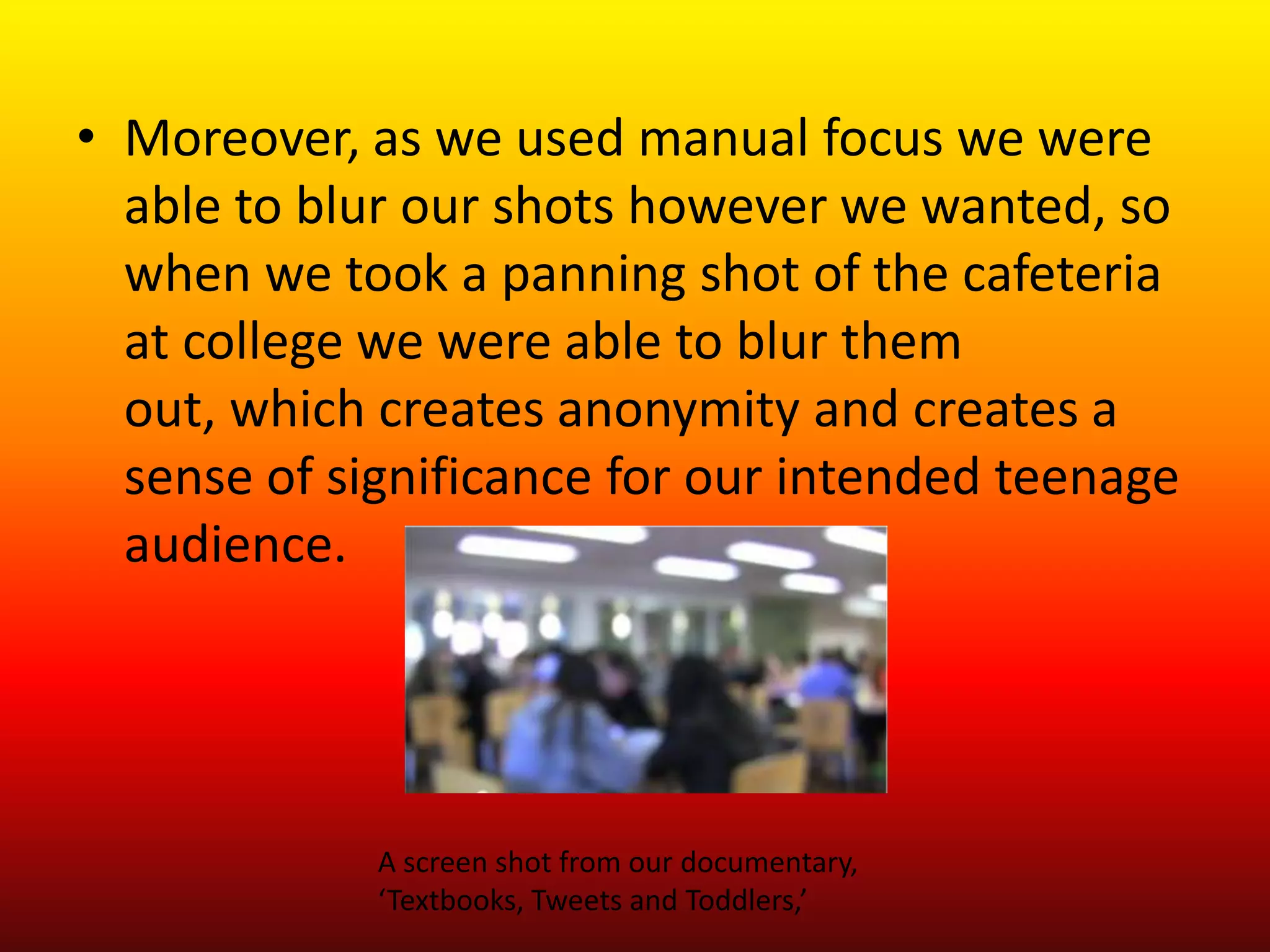 • Moreover, as we used manual focus we were
  able to blur our shots however we wanted, so
  when we took a panning shot of the cafeteria
  at college we were able to blur them
  out, which creates anonymity and creates a
  sense of significance for our intended teenage
  audience.




             A screen shot from our documentary,
             ‘Textbooks, Tweets and Toddlers,’
 