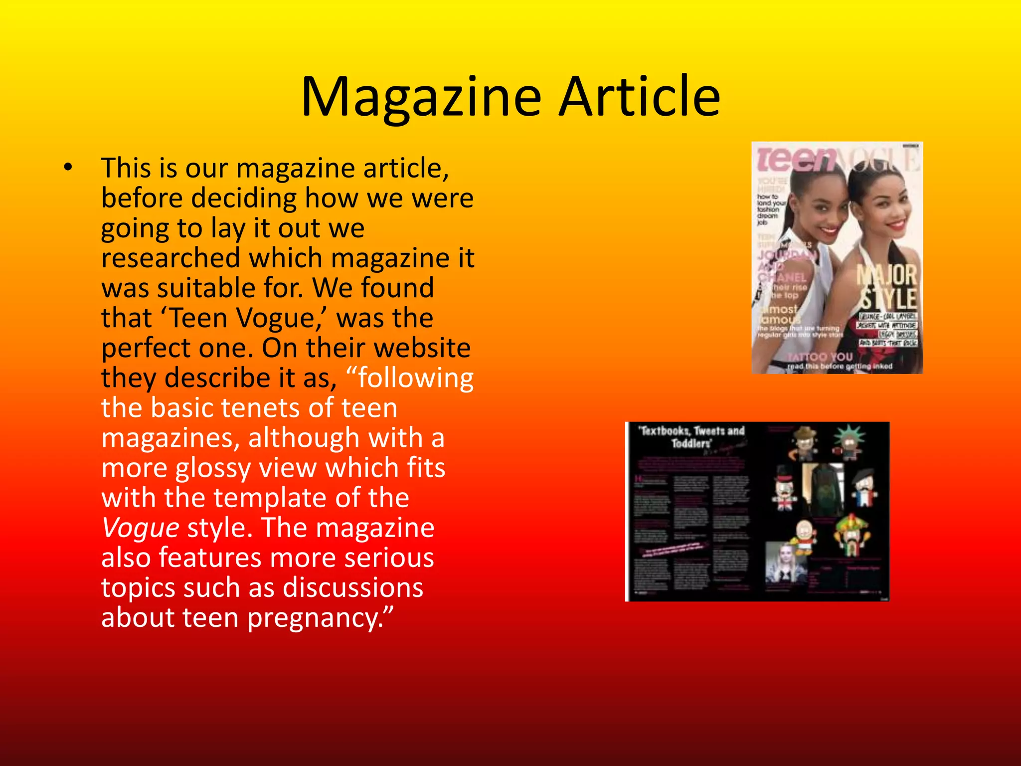 Magazine Article
• This is our magazine article,
  before deciding how we were
  going to lay it out we
  researched which magazine it
  was suitable for. We found
  that ‘Teen Vogue,’ was the
  perfect one. On their website
  they describe it as, “following
  the basic tenets of teen
  magazines, although with a
  more glossy view which fits
  with the template of the
  Vogue style. The magazine
  also features more serious
  topics such as discussions
  about teen pregnancy.”
 