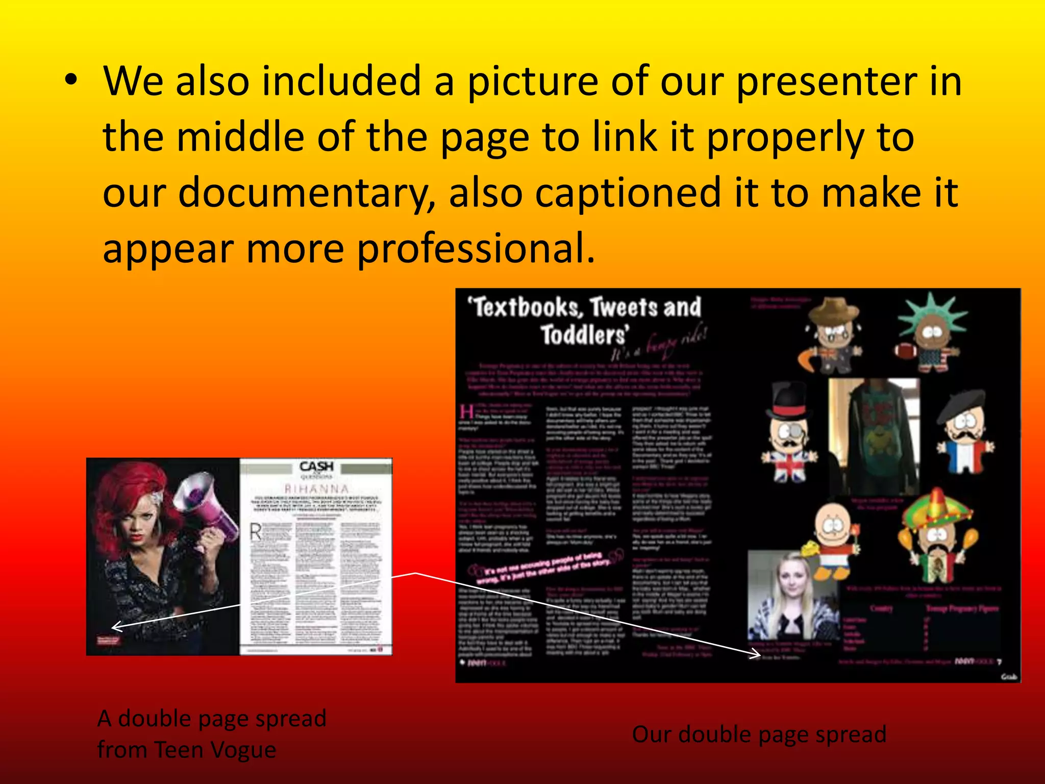 • We also included a picture of our presenter in
  the middle of the page to link it properly to
  our documentary, also captioned it to make it
  appear more professional.




 A double page spread
                              Our double page spread
 from Teen Vogue
 