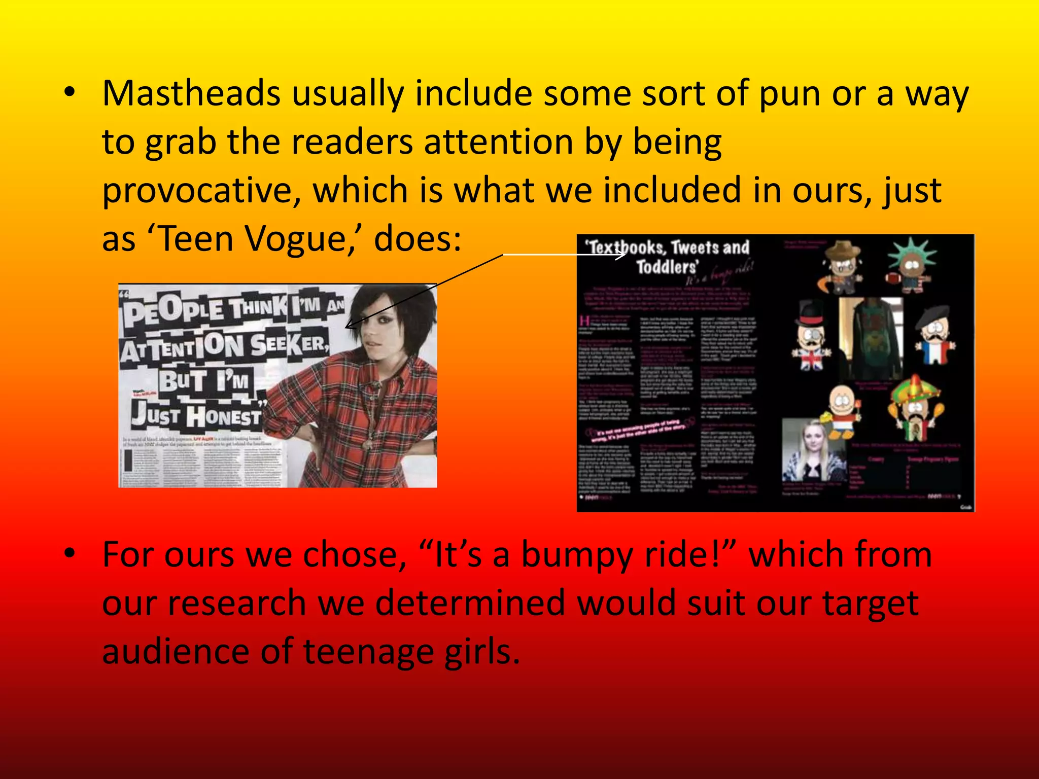 • Mastheads usually include some sort of pun or a way
  to grab the readers attention by being
  provocative, which is what we included in ours, just
  as ‘Teen Vogue,’ does:




• For ours we chose, “It’s a bumpy ride!” which from
  our research we determined would suit our target
  audience of teenage girls.
 