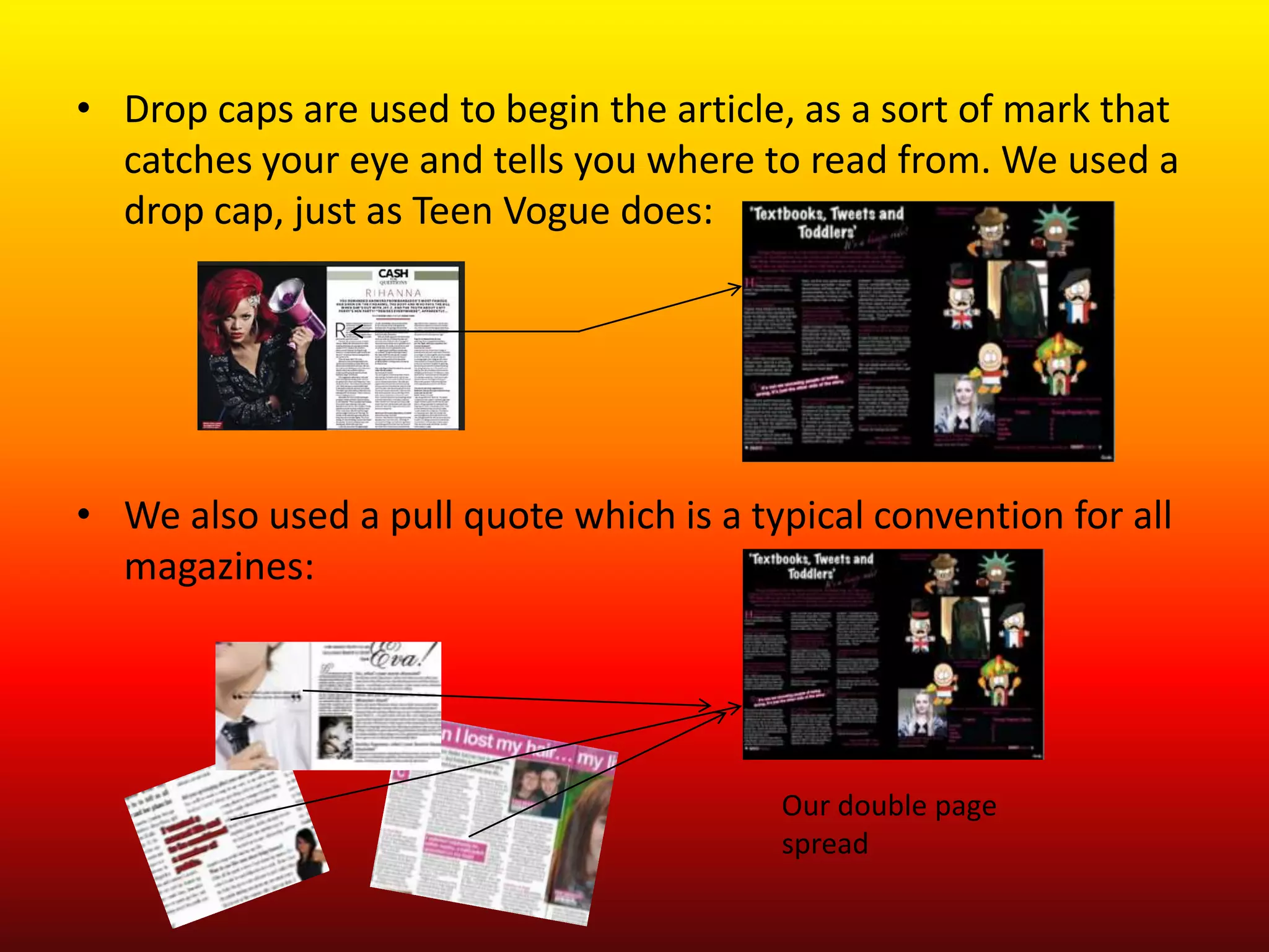 • Drop caps are used to begin the article, as a sort of mark that
  catches your eye and tells you where to read from. We used a
  drop cap, just as Teen Vogue does:




• We also used a pull quote which is a typical convention for all
  magazines:




                                         Our double page
                                         spread
 