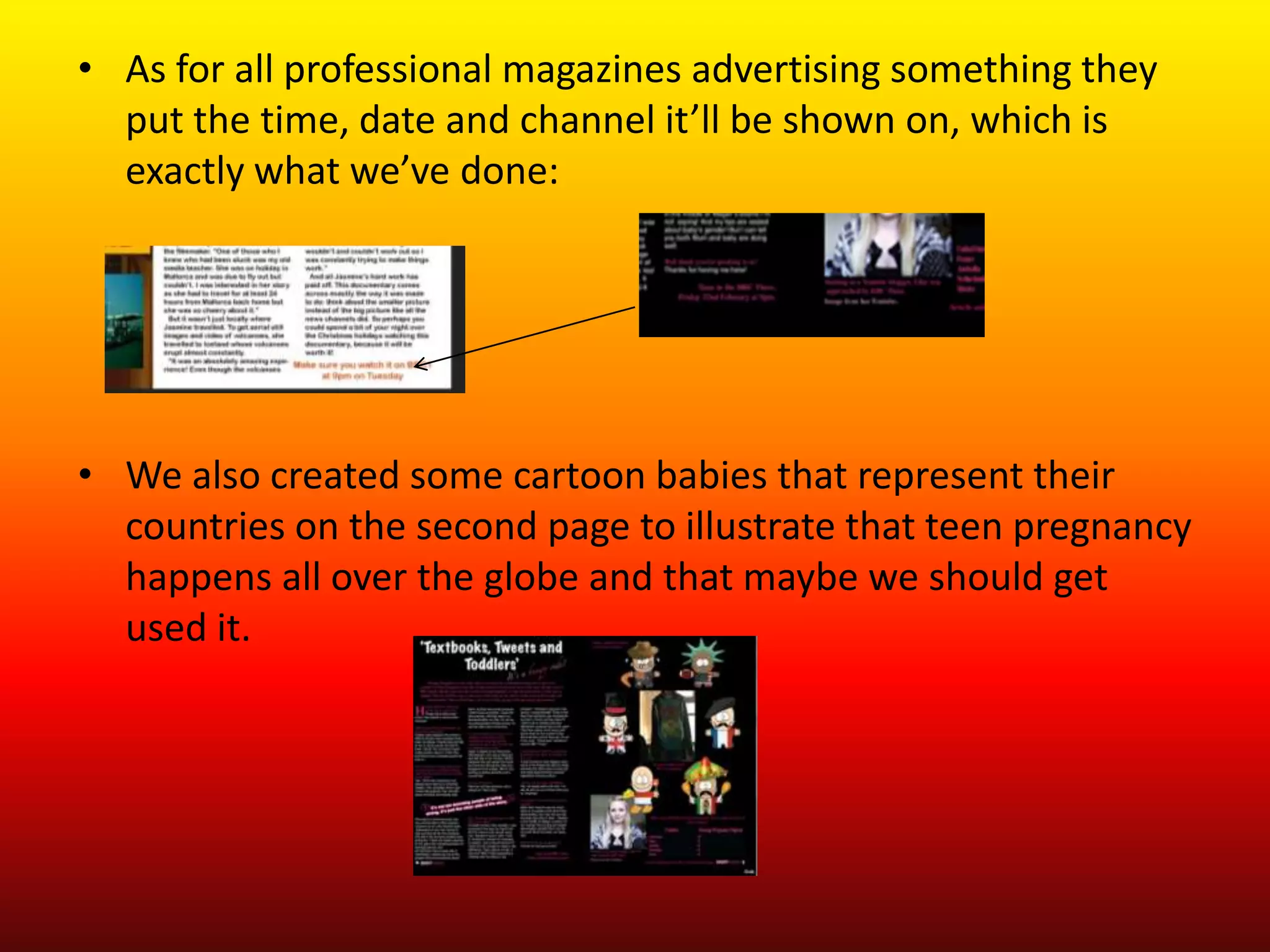 • As for all professional magazines advertising something they
  put the time, date and channel it’ll be shown on, which is
  exactly what we’ve done:




• We also created some cartoon babies that represent their
  countries on the second page to illustrate that teen pregnancy
  happens all over the globe and that maybe we should get
  used it.
 