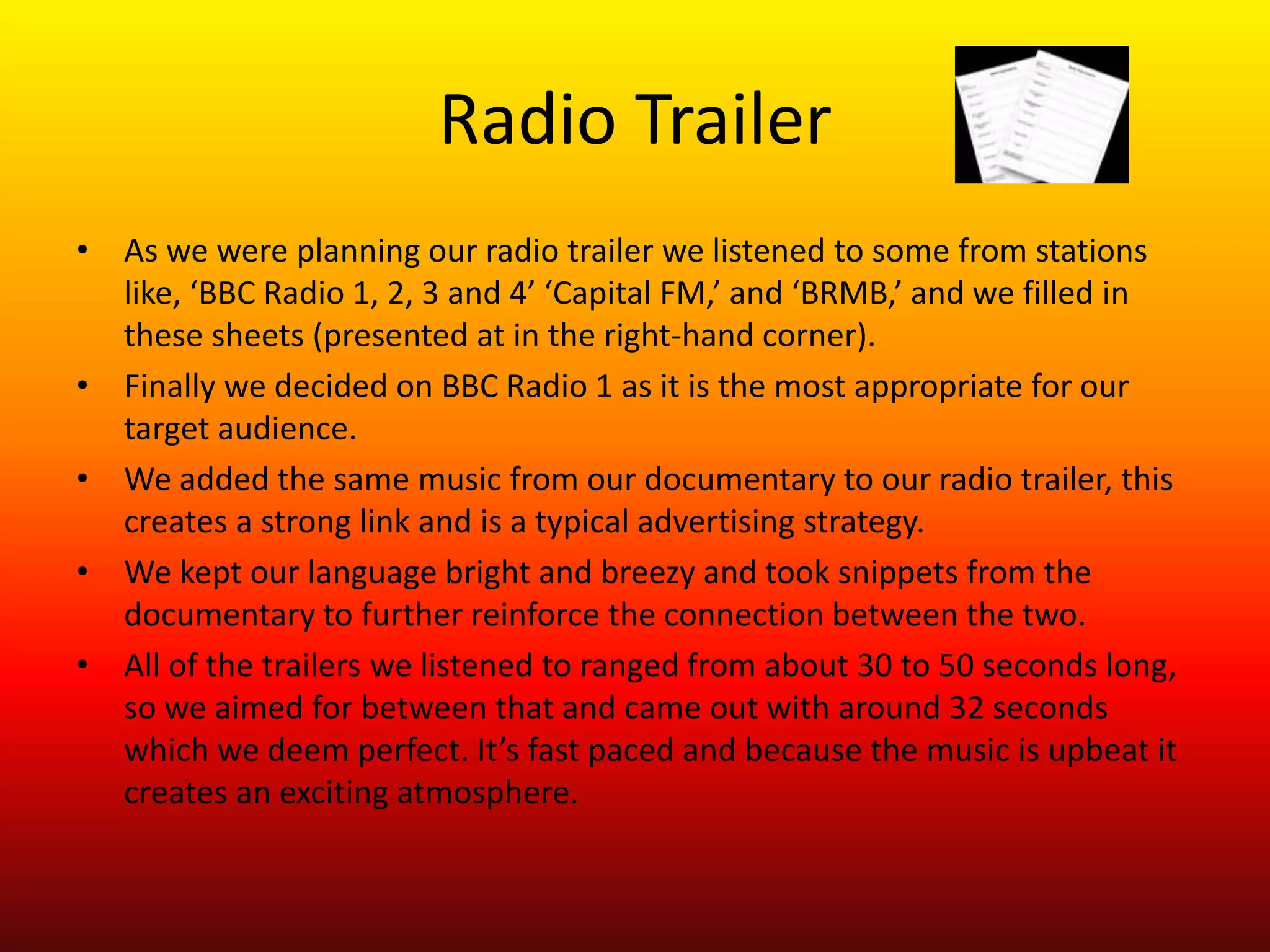 Radio Trailer
• As we were planning our radio trailer we listened to some from stations
  like, ‘BBC Radio 1, 2, 3 and 4’ ‘Capital FM,’ and ‘BRMB,’ and we filled in
  these sheets (presented at in the right-hand corner).
• Finally we decided on BBC Radio 1 as it is the most appropriate for our
  target audience.
• We added the same music from our documentary to our radio trailer, this
  creates a strong link and is a typical advertising strategy.
• We kept our language bright and breezy and took snippets from the
  documentary to further reinforce the connection between the two.
• All of the trailers we listened to ranged from about 30 to 50 seconds long,
  so we aimed for between that and came out with around 32 seconds
  which we deem perfect. It’s fast paced and because the music is upbeat it
  creates an exciting atmosphere.
 