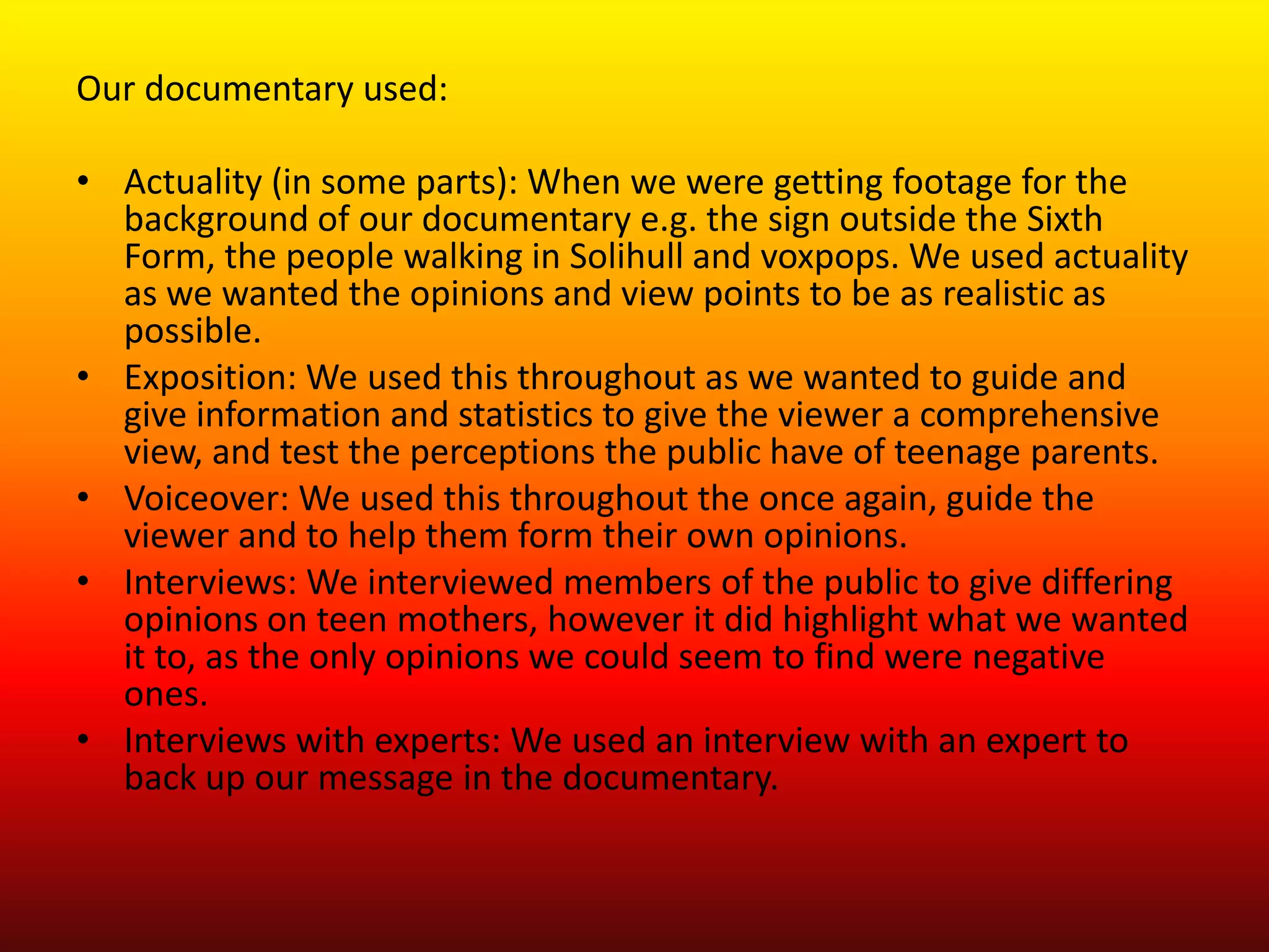 Our documentary used:

• Actuality (in some parts): When we were getting footage for the
  background of our documentary e.g. the sign outside the Sixth
  Form, the people walking in Solihull and voxpops. We used actuality
  as we wanted the opinions and view points to be as realistic as
  possible.
• Exposition: We used this throughout as we wanted to guide and
  give information and statistics to give the viewer a comprehensive
  view, and test the perceptions the public have of teenage parents.
• Voiceover: We used this throughout the once again, guide the
  viewer and to help them form their own opinions.
• Interviews: We interviewed members of the public to give differing
  opinions on teen mothers, however it did highlight what we wanted
  it to, as the only opinions we could seem to find were negative
  ones.
• Interviews with experts: We used an interview with an expert to
  back up our message in the documentary.
 