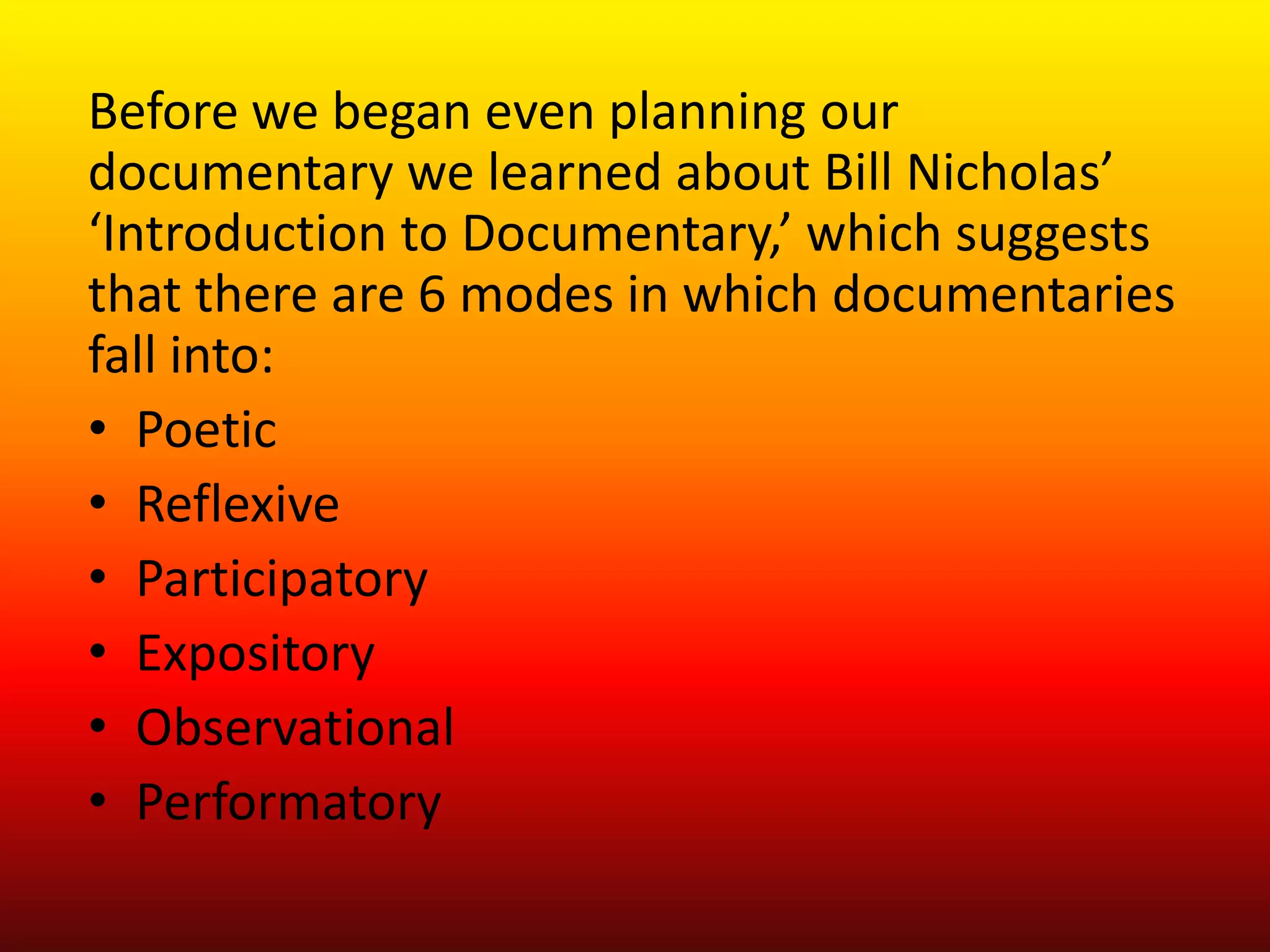 Before we began even planning our
documentary we learned about Bill Nicholas’
‘Introduction to Documentary,’ which suggests
that there are 6 modes in which documentaries
fall into:
• Poetic
• Reflexive
• Participatory
• Expository
• Observational
• Performatory
 