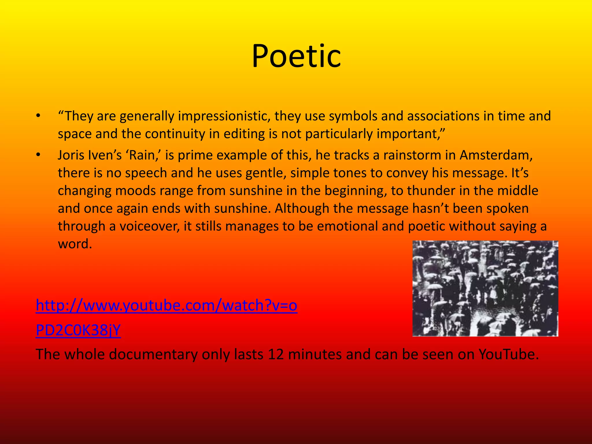 Poetic
•   “They are generally impressionistic, they use symbols and associations in time and
    space and the continuity in editing is not particularly important,”
•   Joris Iven’s ‘Rain,’ is prime example of this, he tracks a rainstorm in Amsterdam,
    there is no speech and he uses gentle, simple tones to convey his message. It’s
    changing moods range from sunshine in the beginning, to thunder in the middle
    and once again ends with sunshine. Although the message hasn’t been spoken
    through a voiceover, it stills manages to be emotional and poetic without saying a
    word.



http://www.youtube.com/watch?v=o
PD2C0K38jY
The whole documentary only lasts 12 minutes and can be seen on YouTube.
 