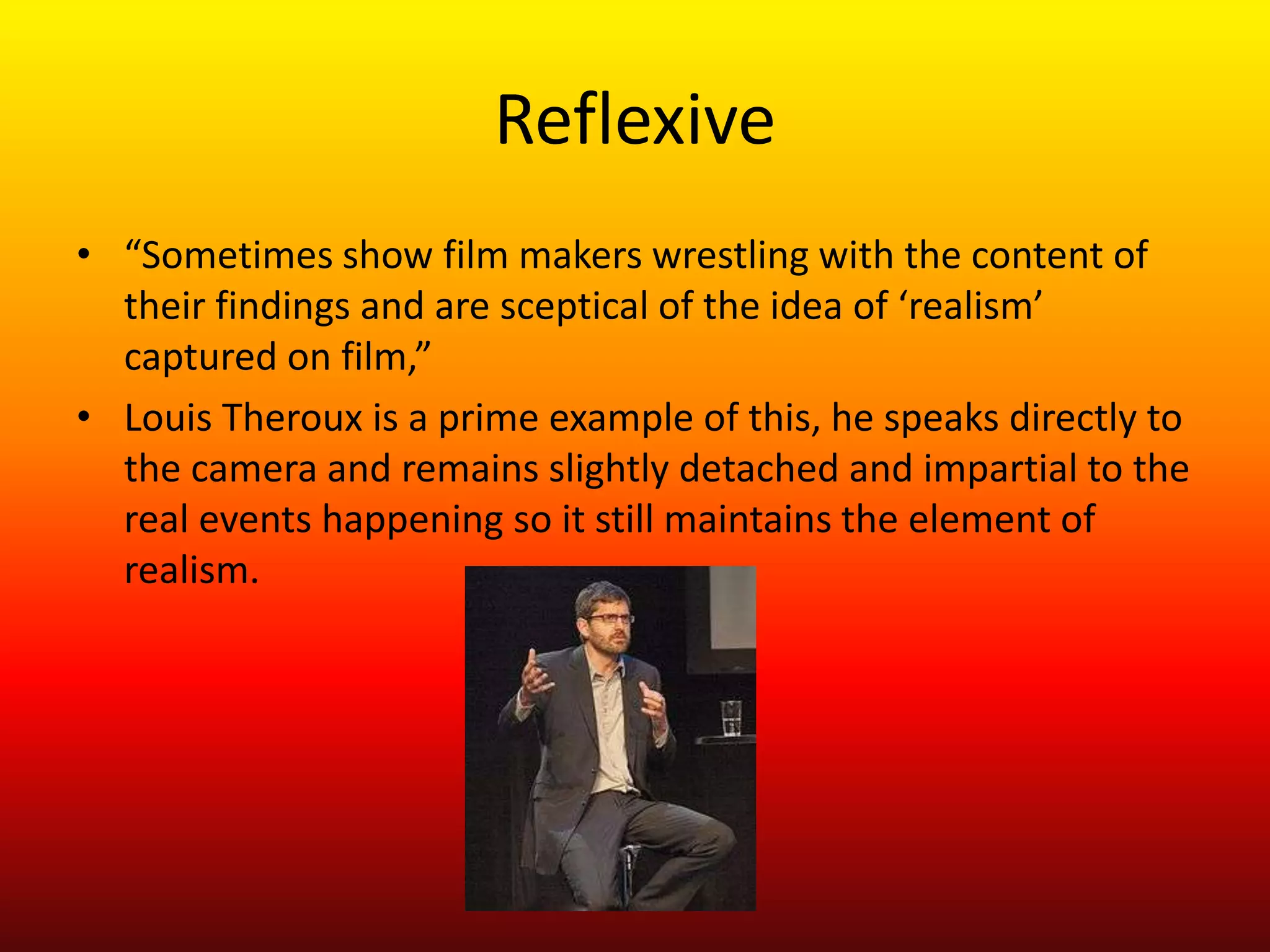 Reflexive
• “Sometimes show film makers wrestling with the content of
  their findings and are sceptical of the idea of ‘realism’
  captured on film,”
• Louis Theroux is a prime example of this, he speaks directly to
  the camera and remains slightly detached and impartial to the
  real events happening so it still maintains the element of
  realism.
 