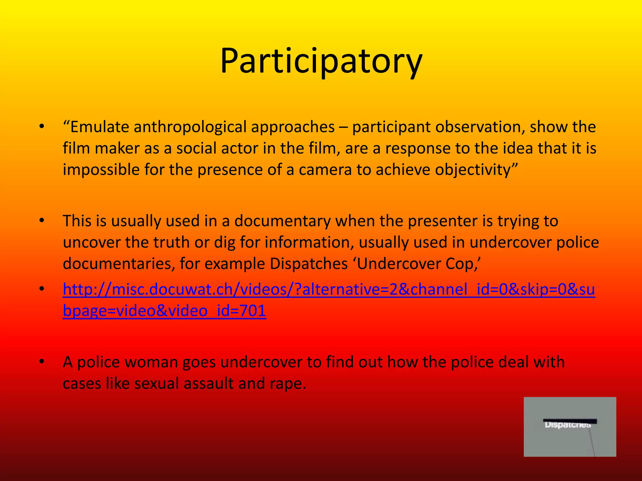 Participatory
• “Emulate anthropological approaches – participant observation, show the
  film maker as a social actor in the film, are a response to the idea that it is
  impossible for the presence of a camera to achieve objectivity”

• This is usually used in a documentary when the presenter is trying to
  uncover the truth or dig for information, usually used in undercover police
  documentaries, for example Dispatches ‘Undercover Cop,’
• http://misc.docuwat.ch/videos/?alternative=2&channel_id=0&skip=0&su
  bpage=video&video_id=701

• A police woman goes undercover to find out how the police deal with
  cases like sexual assault and rape.
 
