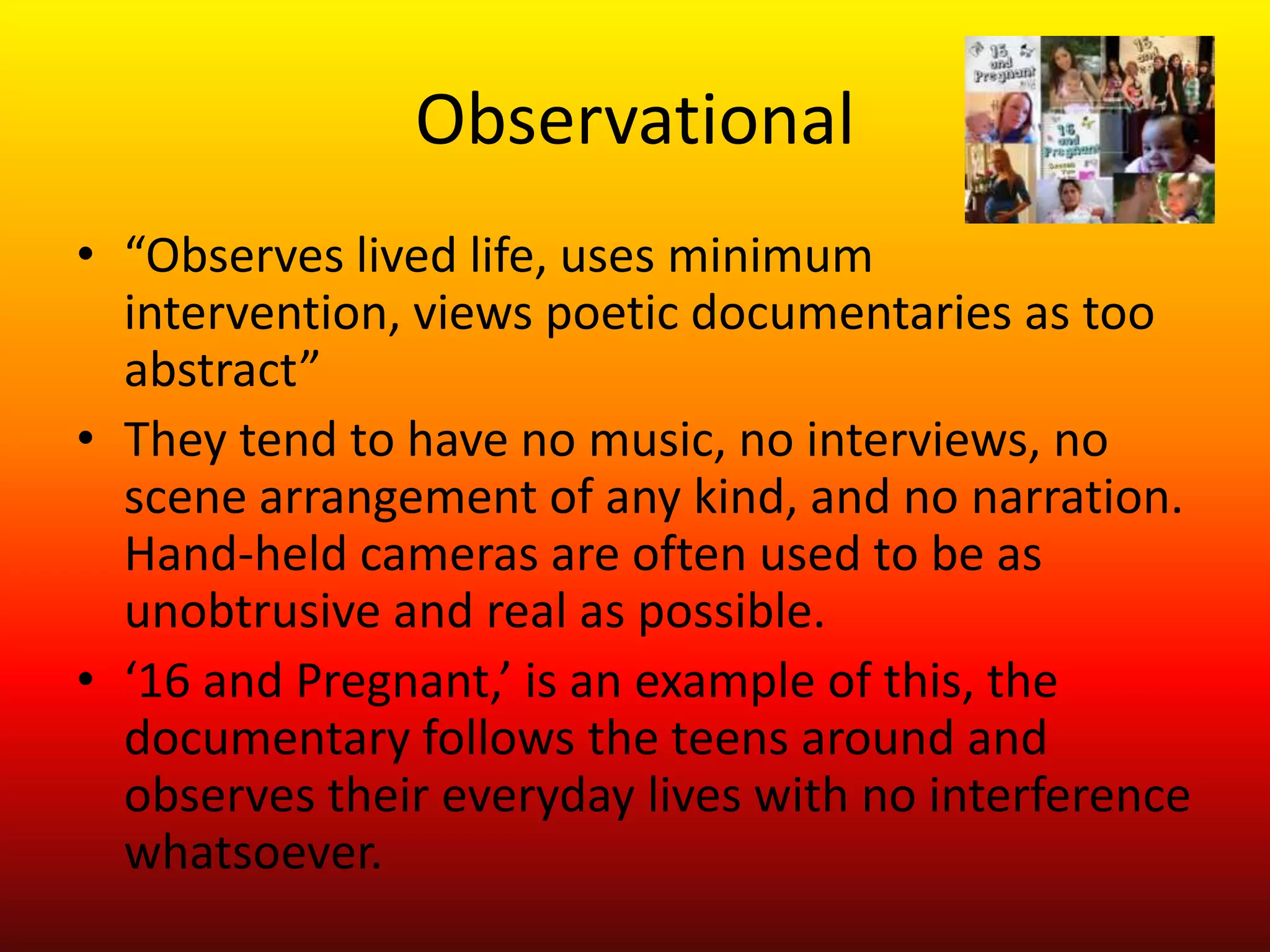 Observational
• “Observes lived life, uses minimum
  intervention, views poetic documentaries as too
  abstract”
• They tend to have no music, no interviews, no
  scene arrangement of any kind, and no narration.
  Hand-held cameras are often used to be as
  unobtrusive and real as possible.
• ‘16 and Pregnant,’ is an example of this, the
  documentary follows the teens around and
  observes their everyday lives with no interference
  whatsoever.
 