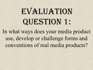 Evaluation
       Question 1:
In what ways does your media product
 use, develop or challenge forms and
 conventions of real media products?
 