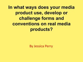 In what ways does your media
   product use, develop or
     challenge forms and
  conventions on real media
          products?


        By Jessica Perry
 